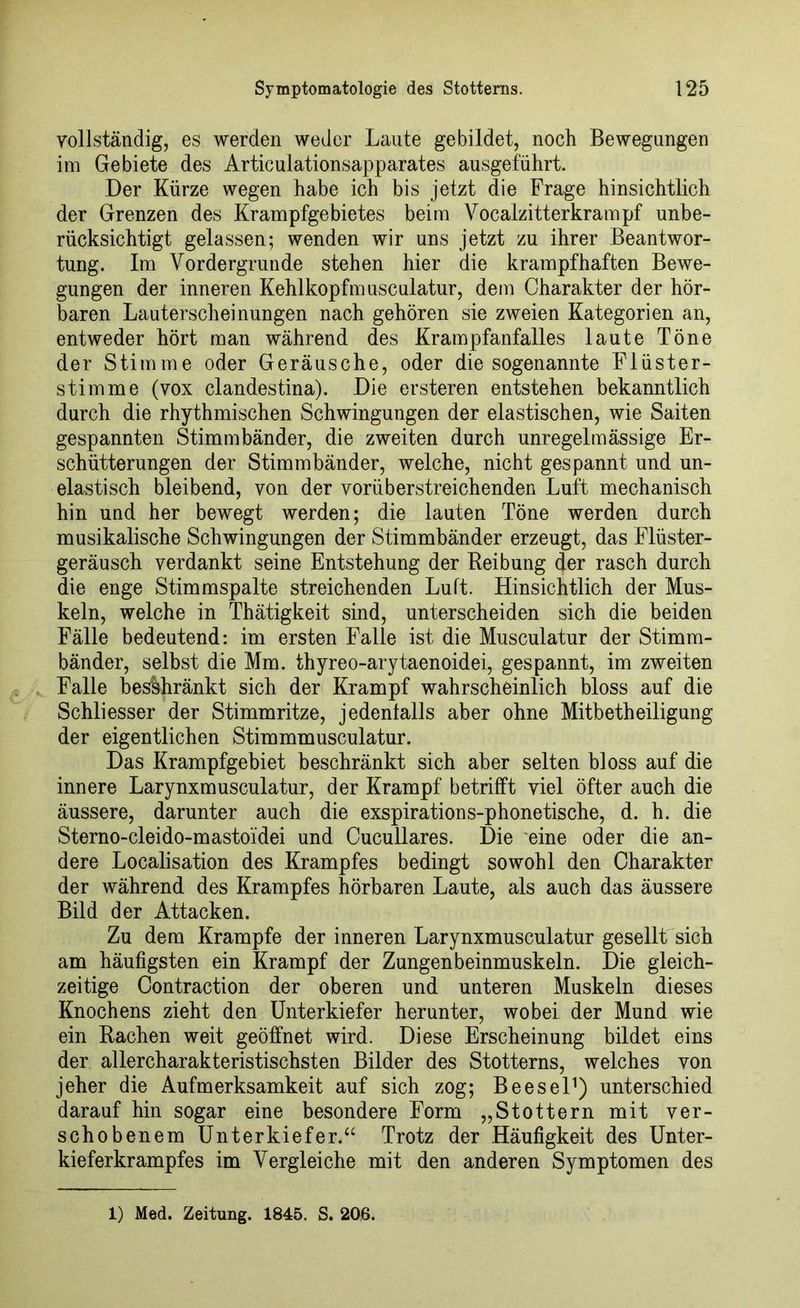 vollständig, es werden weder Laute gebildet, noch Bewegungen im Gebiete des Articulationsapparates ausgeführt. Der Kürze wegen habe ich bis jetzt die Frage hinsichtlich der Grenzen des Krampfgebietes beim Vocalzitterkrampf unbe- rücksichtigt gelassen; wenden wir uns jetzt zu ihrer Beantwor- tung. Im Vordergründe stehen hier die krampfhaften Bewe- gungen der inneren Kehlkopfmusculatur, dem Charakter der hör- baren Lauterscheinungen nach gehören sie zweien Kategorien an, entweder hört man während des Krampfanfalles laute Töne der Stimme oder Geräusche, oder die sogenannte Flüster- stimme (vox clandestina). Die ersteren entstehen bekanntlich durch die rhythmischen Schwingungen der elastischen, wie Saiten gespannten Stimmbänder, die zweiten durch unregelmässige Er- schütterungen der Stimmbänder, welche, nicht gespannt und un- elastisch bleibend, von der vorüberstreichenden Luft mechanisch hin und her bewegt werden; die lauten Töne werden durch musikalische Schwingungen der Stimmbänder erzeugt, das Flüster- geräusch verdankt seine Entstehung der Reibung der rasch durch die enge Stimmspalte streichenden Luft. Hinsichtlich der Mus- keln, welche in Thätigkeit sind, unterscheiden sich die beiden Fälle bedeutend: im ersten Falle ist die Musculatur der Stimm- bänder, selbst die Mm. thyreo-arytaenoidei, gespannt, im zweiten Falle beschränkt sich der Krampf wahrscheinlich bloss auf die Schliesser der Stimmritze, jedenfalls aber ohne Mitbetheiligung der eigentlichen Stimmmusculatur. Das Krampfgebiet beschränkt sich aber selten bloss auf die innere Larynxmusculatur, der Krampf betrifft viel öfter auch die äussere, darunter auch die exspirations-phonetische, d. h. die Sterno-cleido-mastoidei und Cucullares. Die eine oder die an- dere Localisation des Krampfes bedingt sowohl den Charakter der während des Krampfes hörbaren Laute, als auch das äussere Bild der Attacken. Zu dem Krampfe der inneren Larynxmusculatur gesellt sich am häufigsten ein Krampf der Zungenbeinmuskeln. Die gleich- zeitige Contraction der oberen und unteren Muskeln dieses Knochens zieht den Unterkiefer herunter, wobei der Mund wie ein Rachen weit geöffnet wird. Diese Erscheinung bildet eins der allercharakteristischsten Bilder des Stotterns, welches von jeher die Aufmerksamkeit auf sich zog; Beesel1) unterschied darauf hin sogar eine besondere Form „Stottern mit ver- schobenem Unterkiefer.“ Trotz der Häufigkeit des Unter- kieferkrampfes im Vergleiche mit den anderen Symptomen des
