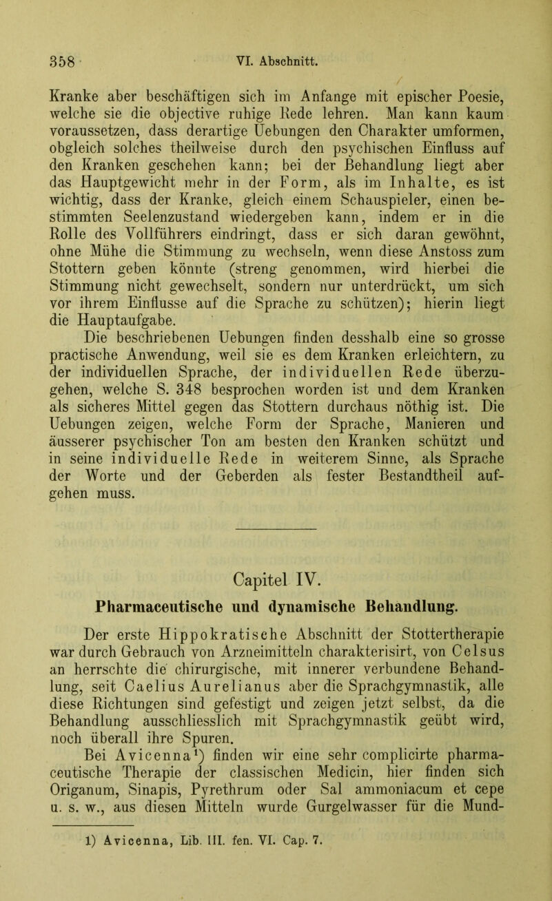 Kranke aber beschäftigen sich im Anfänge mit epischer Poesie, welche sie die objective ruhige Rede lehren. Man kann kaum yoraussetzen, dass derartige Uebungen den Charakter umformen, obgleich solches theilweise durch den psychischen Einfluss auf den Kranken geschehen kann; bei der Behandlung liegt aber das Hauptgewicht mehr in der Form, als im Inhalte, es ist wichtig, dass der Kranke, gleich einem Schauspieler, einen be- stimmten Seelenzustand wiedergeben kann, indem er in die Rolle des Yollführers eindringt, dass er sich daran gewöhnt, ohne Mühe die Stimmung zu wechseln, wenn diese Anstoss zum Stottern geben könnte (streng genommen, wird hierbei die Stimmung nicht gewechselt, sondern nur unterdrückt, um sich vor ihrem Einflüsse auf die Sprache zu schützen); hierin liegt die Hauptaufgabe. Die beschriebenen Uebungen finden desshalb eine so grosse practische Anwendung, weil sie es dem Kranken erleichtern, zu der individuellen Sprache, der individuellen Rede überzu- gehen, welche S. 348 besprochen worden ist und dem Kranken als sicheres Mittel gegen das Stottern durchaus nöthig ist. Die Uebungen zeigen, welche Form der Sprache, Manieren und äusserer psychischer Ton am besten den Kranken schützt und in seine individuelle Rede in weiterem Sinne, als Sprache der Worte und der Geberden als fester Bestandteil auf- gehen muss. Capitel IV. Pharmaceutische und dynamische Behandlung. Der erste Hippokratische Abschnitt der Stottertherapie war durch Gebrauch von Arzneimitteln Charakterisirt, von Celsus an herrschte die chirurgische, mit innerer verbundene Behand- lung, seit Caelius Aurelianus aber die Sprachgymnastik, alle diese Richtungen sind gefestigt und zeigen jetzt selbst, da die Behandlung ausschliesslich mit Sprachgymnastik geübt wird, noch überall ihre Spuren. Bei Avicenna1) finden wir eine sehr complicirte pharma- ceutische Therapie der classischen Medicin, hier finden sich Origanum, Sinapis, Pyrethrum oder Sal ammoniacum et cepe u. s. w., aus diesen Mitteln wurde Gurgelwasser für die Mund- X) Avicenna, Lib. III. fen. VI. Cap. 7.
