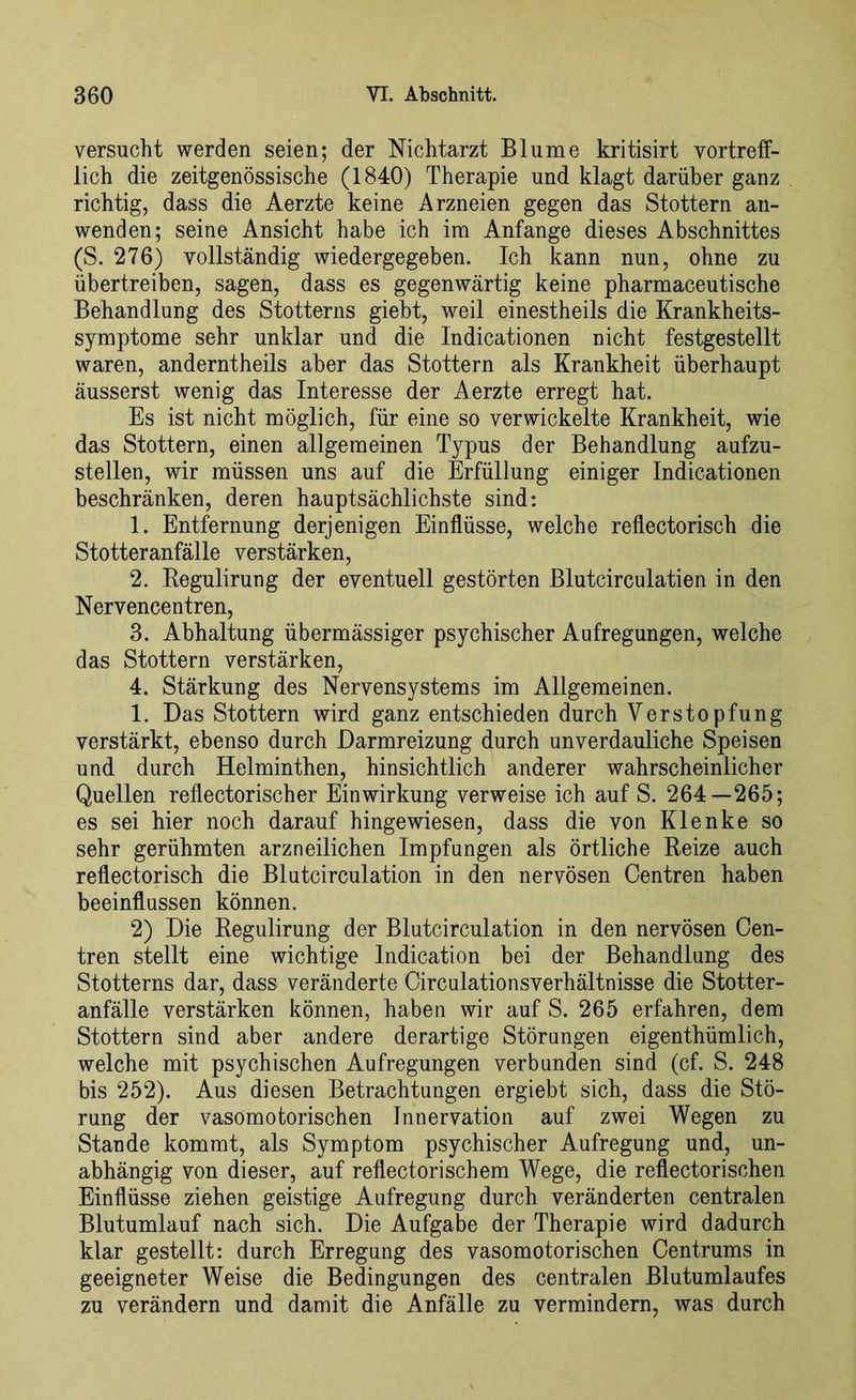 versucht werden seien; der Nichtarzt Blume kritisirt vortreff- lich die zeitgenössische (1840) Therapie und klagt darüber ganz richtig, dass die Aerzte keine Arzneien gegen das Stottern an- wenden; seine Ansicht habe ich im Anfänge dieses Abschnittes (S. 276) vollständig wiedergegeben. Ich kann nun, ohne zu übertreiben, sagen, dass es gegenwärtig keine pharmaceutische Behandlung des Stotterns giebt, weil einestheils die Krankheits- symptome sehr unklar und die Indicationen nicht festgestellt waren, anderntheils aber das Stottern als Krankheit überhaupt äusserst wenig das Interesse der Aerzte erregt hat. Es ist nicht möglich, für eine so verwickelte Krankheit, wie das Stottern, einen allgemeinen Typus der Behandlung aufzu- stellen, wir müssen uns auf die Erfüllung einiger Indicationen beschränken, deren hauptsächlichste sind: 1. Entfernung derjenigen Einflüsse, welche reflectorisch die Stotteranfälle verstärken, 2. Begulirung der eventuell gestörten Bluteirculatien in den Nervencentren, 3. Abhaltung übermässiger psychischer Aufregungen, welche das Stottern verstärken, 4. Stärkung des Nervensystems im Allgemeinen. 1. Das Stottern wird ganz entschieden durch Verstopfung verstärkt, ebenso durch Darmreizung durch unverdauliche Speisen und durch Helminthen, hinsichtlich anderer wahrscheinlicher Quellen reflectorisch er Einwirkung verweise ich auf S. 264—265; es sei hier noch darauf hingewiesen, dass die von Klenke so sehr gerühmten arzneilichen Impfungen als örtliche Reize auch reflectorisch die Blutcirculation in den nervösen Centren haben beeinflussen können. 2) Die Regulirung der Blutcirculation in den nervösen Cen- tren stellt eine wichtige Indication bei der Behandlung des Stotterns dar, dass veränderte Circulationsverhältnisse die Stotter- anfälle verstärken können, haben wir auf S. 265 erfahren, dem Stottern sind aber andere derartige Störungen eigenthümlich, welche mit psychischen Aufregungen verbunden sind (cf. S. 248 bis 252). Aus diesen Betrachtungen ergiebt sich, dass die Stö- rung der vasomotorischen Innervation auf zwei Wegen zu Stande kommt, als Symptom psychischer Aufregung und, un- abhängig von dieser, auf reflectorischem Wege, die reflectorischen Einflüsse ziehen geistige Aufregung durch veränderten centralen Blutumlauf nach sich. Die Aufgabe der Therapie wird dadurch klar gestellt: durch Erregung des vasomotorischen Centrums in geeigneter Weise die Bedingungen des centralen Blutumlaufes zu verändern und damit die Anfälle zu vermindern, was durch