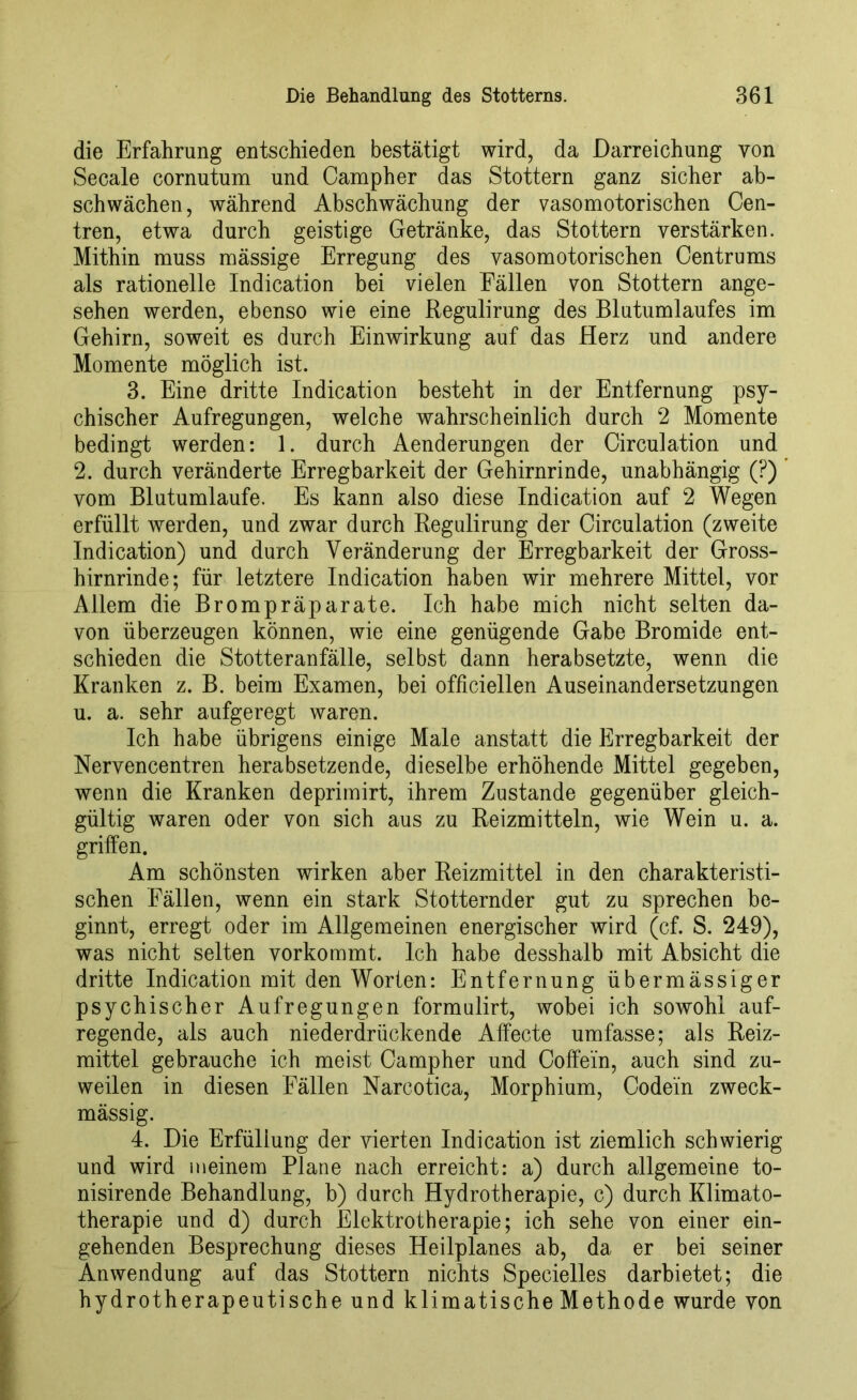 die Erfahrung entschieden bestätigt wird, da Darreichung von Secale cornutum und Campher das Stottern ganz sicher ab- schwächen, während Abschwächung der vasomotorischen Cen- tren, etwa durch geistige Getränke, das Stottern verstärken. Mithin muss mässige Erregung des vasomotorischen Centrums als rationelle Indication bei vielen Fällen von Stottern ange- sehen werden, ebenso wie eine Regulirung des Blutumlaufes im Gehirn, soweit es durch Einwirkung auf das Herz und andere Momente möglich ist. 3. Eine dritte Indication besteht in der Entfernung psy- chischer Aufregungen, welche wahrscheinlich durch 2 Momente bedingt werden: 1. durch Aenderungen der Circulation und 2. durch veränderte Erregbarkeit der Gehirnrinde, unabhängig (?) vom Blutumlaufe. Es kann also diese Indication auf 2 Wegen erfüllt werden, und zwar durch Regulirung der Circulation (zweite Indication) und durch Veränderung der Erregbarkeit der Gross- hirnrinde; für letztere Indication haben wir mehrere Mittel, vor Allem die Brompräparate. Ich habe mich nicht selten da- von überzeugen können, wie eine genügende Gabe Bromide ent- schieden die Stotteranfälle, selbst dann herabsetzte, wenn die Kranken z. B. beim Examen, bei officiellen Auseinandersetzungen u. a. sehr aufgeregt waren. Ich habe übrigens einige Male anstatt die Erregbarkeit der Nervencentren herabsetzende, dieselbe erhöhende Mittel gegeben, wenn die Kranken deprimirt, ihrem Zustande gegenüber gleich- gültig waren oder von sich aus zu Reizmitteln, wie Wein u. a. griffen. Am schönsten wirken aber Reizmittel in den charakteristi- schen Fällen, wenn ein stark Stotternder gut zu sprechen be- ginnt, erregt oder im Allgemeinen energischer wird (cf. S. 249), was nicht selten vorkommt. Ich habe desshalb mit Absicht die dritte Indication mit den Worten: Entfernung übermässiger psychischer Aufregungen formulirt, wobei ich sowohl auf- regende, als auch niederdrückende Affecte umfasse; als Reiz- mittel gebrauche ich meist Campher und Coffein, auch sind zu- weilen in diesen Fällen Narcotica, Morphium, Codein zweck- mässig. 4. Die Erfüllung der vierten Indication ist ziemlich schwierig und wird meinem Plane nach erreicht: a) durch allgemeine to- nisirende Behandlung, b) durch Hydrotherapie, c) durch Klimato- therapie und d) durch Elektrotherapie; ich sehe von einer ein- gehenden Besprechung dieses Heilplanes ab, da er bei seiner Anwendung auf das Stottern nichts Specielles darbietet; die hydrotherapeutische und klimatische Methode wurde von