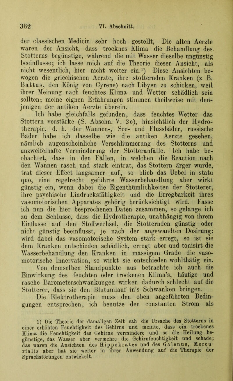 der classischen Medicin sehr hoch gestellt, Die alten Aerzte waren der Ansicht, dass trocknes Klima die Behandlung des Stotterns begünstige, während die mit Wasser dieselbe ungünstig beeinflusse; ich lasse mich auf die Theorie dieser Ansicht, als nicht wesentlich, hier nicht weiter ein.1) Diese Ansichten be- wogen die griechischen Aerzte, ihre stotternden Kranken (z. B. Battus, den König von Cyrene) nach Libyen zu schicken, weil ihrer Meinung nach feuchtes Klima und Wetter schädlich sein sollten; meine eignen Erfahrungen stimmen theilweise mit den- jenigen der antiken Aerzte überein. Ich habe gleichfalls gefunden, dass feuchtes Wetter das Stottern verstärke (S. Abschn. V. 2e), hinsichtlich der Hydro- therapie, d. h. der Wannen-, See- und Flussbäder, russische Bäder habe ich dasselbe wie die antiken Aerzte gesehen, nämlich augenscheinliche Verschlimmerung des Stotterns und unzweifelhafte Verminderung der Stotteranfälle. Ich habe be- obachtet, dass in den Fällen, in welchen die Reaction nach den Wannen rasch und stark eintrat, das Stottern ärger wurde, trat dieser Etfect langsamer auf, so blieb das Uebel in statu quo, eine regelrecht geführte Wasserbehandlung aber wirkt günstig ein, wenn dabei die Eigenthümlichkeiten der Stotterer, ihre psychische Eindrucksfähigkeit und die Erregbarkeit ihres vasomotorischen Apparates gehörig berücksichtigt wird. Fasse ich nun die hier besprochenen Daten zusammen, so gelange ich zu dem Schlüsse, dass die Hydrotherapie, unabhängig von ihrem Einflüsse auf den Stoffwechsel, die Stotternden günstig oder nicht günstig beeinflusst, je nach der angewandten Dosirung: wird dabei das vasomotorische System stark erregt, so ist sie dem Kranken entschieden schädlich, erregt aber und tonisirt die Wasserbehandlung den Kranken in mässigem Grade die vaso- motorische Innervation, so wirkt sie entschieden wohlthätig ein. Von demselben Standpunkte aus betrachte ich auch die Einwirkung des feuchten oder trockenen Klima’s, häufige und rasche Barometerschwankungen wirken dadurch schlecht auf die Stotterer, dass sie den Blutumlauf in’s Schwanken bringen. Die Elektrotherapie muss den oben angeführten Bedin- gungen entsprechen, ich benutze den constanten Strom als 1) Die Theorie der damaligen Zeit sah die Ursache des Stotterns in einer erhöhten Feuchtigkeit des Gehirns und meinte, dass ein trockenes Klima die Feuchtigkeit des Gehirns vermindere und so die Heilung be- günstige, das Wasser aber vermehre die Gehirnfeuchtigkeit und schade; das waren die Ansichten des Hippokrates und des Galenus, Mercu- rialis aber hat sie weiter in ihrer Anwendung auf die Therapie der Sprachstörungen entwickelt.