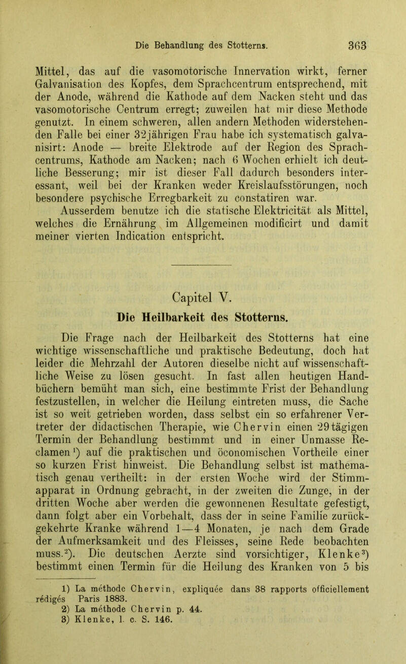 Mittel, das auf die vasomotorische Innervation wirkt, ferner Galvanisation des Kopfes, dem Sprachcentrum entsprechend, mit der Anode, während die Kathode auf dem Nacken steht und das vasomotorische Centrum erregt; zuweilen hat mir diese Methode genutzt. In einem schweren, allen andern Methoden widerstehen- den Falle hei einer 32jährigen Frau habe ich systematisch galva- nisirt: Anode — breite Elektrode auf der Region des Sprach- centrums, Kathode am Nacken; nach 6 Wochen erhielt ich deut- liche Besserung; mir ist dieser Fall dadurch besonders inter- essant, weil bei der Kranken weder Kreislaufsstörungen, noch besondere psychische Erregbarkeit zu constatiren war. Ausserdem benutze ich die statische Elektricität als Mittel, welches die Ernährung im Allgemeinen modificirt und damit meiner vierten Indication entspricht. Capitel V. Die Heilbarkeit des Stotterns. Die Frage nach der Heilbarkeit des Stotterns hat eine wichtige wissenschaftliche und praktische Bedeutung, doch hat leider die Mehrzahl der Autoren dieselbe nicht auf wissenschaft- liche Weise zu lösen gesucht. In fast allen heutigen Hand- büchern bemüht man sich, eine bestimmte Frist der Behandlung festzustellen, in welcher die Heilung eintreten muss, die Sache ist so weit getrieben worden, dass selbst ein so erfahrener Ver- treter der didactischen Therapie, wie Chervin einen 29 tägigen Termin der Behandlung bestimmt und in einer Unmasse Re- clamen [) auf die praktischen und öconomischen Vorth eile einer so kurzen Frist hinweist. Die Behandlung selbst ist mathema- tisch genau vertheilt: in der ersten Woche wird der Stimm- apparat in Ordnung gebracht, in der zweiten die Zunge, in der dritten Woche aber werden die gewonnenen Resultate gefestigt, dann folgt aber ein Vorbehalt, dass der in seine Familie zurück- gekehrte Kranke während 1—4 Monaten, je nach dem Grade der Aufmerksamkeit und des Fleisses, seine Rede beobachten muss.1 2). Die deutschen Aerzte sind vorsichtiger, Klenke3) bestimmt einen Termin für die Heilung des Kranken von 5 bis 1) La methode Chervin, expliquee dans 88 rapports officiellement rediges Paris 1883. 2) La methode Chervin p. 44. 3) Klenke, 1. c. S. 146.