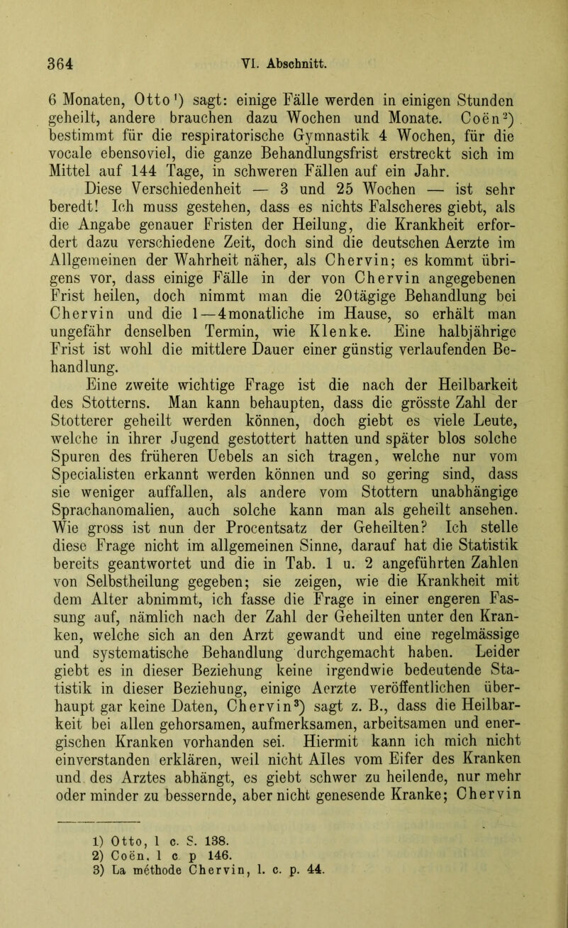6 Monaten, Otto1) sagt: einige Fälle werden in einigen Stunden geheilt, andere brauchen dazu Wochen und Monate. Coen2) . bestimmt für die respiratorische Gymnastik 4 Wochen, für die yocale ebensoviel, die ganze Behandlungsfrist erstreckt sich im Mittel auf 144 Tage, in schweren Fällen auf ein Jahr. Diese Verschiedenheit — 3 und 25 Wochen — ist sehr beredt! Ich muss gestehen, dass es nichts Falscheres giebt, als die Angabe genauer Fristen der Heilung, die Krankheit erfor- dert dazu verschiedene Zeit, doch sind die deutschen Aerzte im Allgemeinen der Wahrheit näher, als Chervin; es kommt übri- gens vor, dass einige Fälle in der von Chervin angegebenen Frist heilen, doch nimmt man die 20tägige Behandlung bei Chervin und die 1—4 monatliche im Hause, so erhält man ungefähr denselben Termin, wie Klenke. Eine halbjährige Frist ist wohl die mittlere Dauer einer günstig verlaufenden Be- handlung. Eine zweite wichtige Frage ist die nach der Heilbarkeit des Stotterns. Man kann behaupten, dass die grösste Zahl der Stotterer geheilt werden können, doch giebt es viele Leute, welche in ihrer Jugend gestottert hatten und später blos solche Spuren des früheren Uebels an sich tragen, welche nur vom Specialisten erkannt werden können und so gering sind, dass sie weniger auffallen, als andere vom Stottern unabhängige Sprachanomalien, auch solche kann man als geheilt ansehen. Wie gross ist nun der Procentsatz der Geheilten? Ich stelle diese Frage nicht im allgemeinen Sinne, darauf hat die Statistik bereits geantwortet und die in Tab. 1 u. 2 angeführten Zahlen von Selbstheilung gegeben; sie zeigen, wie die Krankheit mit dem Alter abnimmt, ich fasse die Frage in einer engeren Fas- sung auf, nämlich nach der Zahl der Geheilten unter den Kran- ken, welche sich an den Arzt gewandt und eine regelmässige und systematische Behandlung durchgemacht haben. Leider giebt es in dieser Beziehung keine irgendwie bedeutende Sta- tistik in dieser Beziehung, einige Aerzte veröffentlichen über- haupt gar keine Daten, Chervin3) sagt z. B., dass die Heilbar- keit bei allen gehorsamen, aufmerksamen, arbeitsamen und ener- gischen Kranken vorhanden sei. Hiermit kann ich mich nicht einverstanden erklären, weil nicht Alles vom Eifer des Kranken und des Arztes abhängt, es giebt schwer zu heilende, nur mehr oder minder zu bessernde, aber nicht genesende Kranke; Chervin 1) Otto, 1 c. S. 138. 2) Coen, 1 c p 146. 3) Ca methode Chervin, 1. c. p. 44.
