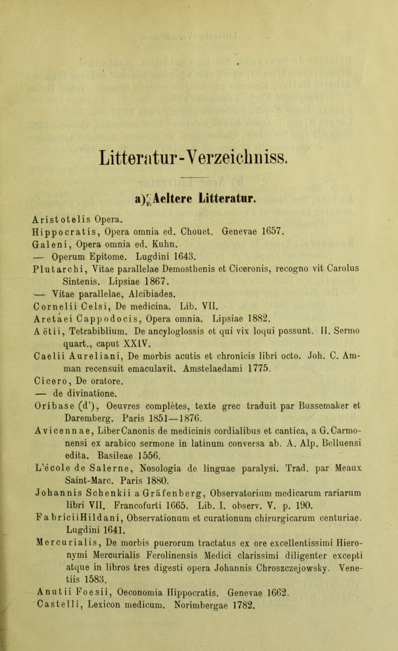 Litteratur-Verzeichniss. a)£Aeltere Litteratur. Arist otelis Opera. Hippocratis, Opera omnia ed. Chouet. Genevae 1657. Galeni, Opera omnia ed. Kuhn. — Operum Epitome. Lugdini 1643. Plutarchi, Yitae parallelae Demosthenis et Ciceronis, recogno vit Carolus Sintenis. Lipsiae 1867. ■— Vitae parallelae, Alcibiades. Cornelii Celsi, De medicina. Lib. VII. Aretaei Cappodocis, Opera omnia. Lipsiae 1882. A etii, Tetrabiblium. De ancyloglossis et qui vix loqui possunt. II. Sermo quart., caput XXIV. Caelii Aureliani, De morbis acutis et chronicis libri octo. Joh. C. Am- man recensuit emaculavit. Amstelaedami 1775. Cicero, De oratore. — de divinatione. Oribase (d’), Oeuvres completes, texte grec traduit par Bussemaker et Daremberg. Paris 1851—1876. Avicennae, LiberCanonis de medicinis cordialibus et cantica, a G.Carmo- nensi ex arabico sermone in latinum conversa ab. A. Alp. Belluensi edita. Basileae 1556. L’ecole de Salerne, Nosologia de linguae paralysi. Trad. par Meaux Saint-Marc. Paris 1880. Johannis Schenkii aGräfenberg, Observatorium medicarum rariarum libri VII. Francofurti 1665. Lib. I. observ. V. p. 190. Fa briciiHildani, Observationum et curationum chirurgicarum oenturiae. Lugdini 1641. Mercurialis, De morbis puerorum tractatus ex ore excellentissimi Hiero- nymi Mercurialis Ferolinensis Medici clarissimi diligenter excepti atque in libros tres digesti opera Johannis Chroszczejowsky. Vene- tiis 1583. Anutii Foesii, Oeconomia Hippocratis. Genevae 1662. Castelli, Lexicon medicum. Norimbergae 1782.