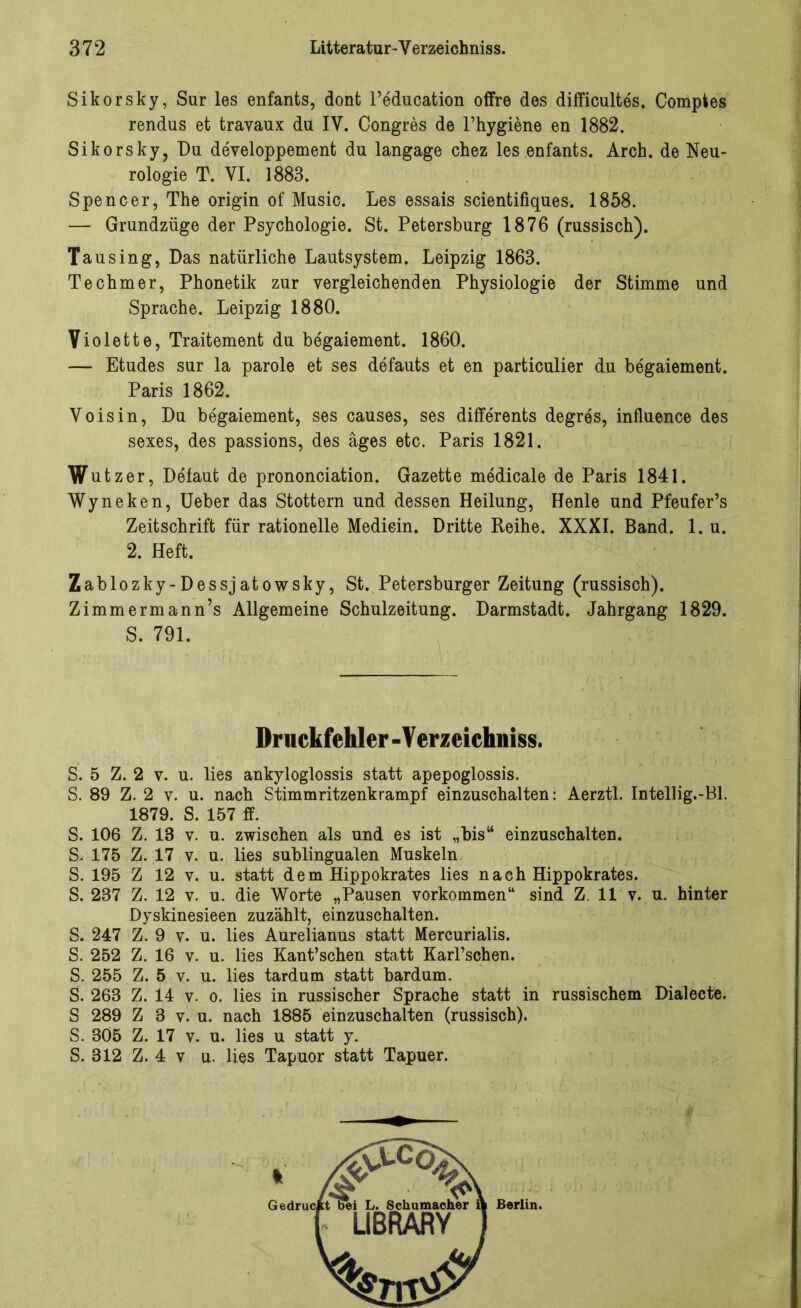 Sikorsky, Sur les enfants, dont l’education offre des difficultes. Compkes rendus et travaux du IV. Congres de l’hygiene en 1882. Sikorsky, Du developpement du langage chez les enfants. Arch. de Neu- rologie T. VI. 1883. Spencer, The origin of Music. Les essais scientifiques. 1858. — Grundzüge der Psychologie. St. Petersburg 1876 (russisch). Tau sing, Das natürliche Lautsystem. Leipzig 1863. Techmer, Phonetik zur vergleichenden Physiologie der Stimme und Sprache. Leipzig 1880. Violette, Traitement du begaiement. 1860. — Etudes sur la parole et ses defauts et en particulier du begaiement. Paris 1862. Voisin, Du begaiement, ses causes, ses differents degres, influence des sexes, des passions, des äges etc. Paris 1821. Wut zer, Defaut de prononciation. Gazette medicale de Paris 1841. Wyneken, Ueber das Stottern und dessen Heilung, Henle und Pfeufer’s Zeitschrift für rationelle Medicin. Dritte Reihe. XXXI. Band. 1. u. 2. Heft. Zablozky-Dessjatowsky, St. Petersburger Zeitung (russisch). Zimmermann’s Allgemeine Schulzeitung. Darmstadt. Jahrgang 1829. S. 791. Druckfehler -V erzeichniss. S. 5 Z. 2 v. u. lies ankyloglossis statt apepoglossis. S. 89 Z. 2 v. u. nach Stimmritzenkrampf einzuschalten: Aerztl. Intellig.-Bl. 1879. S. 157 ff. S. 106 Z. 13 v. u. zwischen als und es ist „bis“ einzuschalten. S. 175 Z. 17 v. u. lies sublingualen Muskeln S. 195 Z 12 v. u. statt dem Hippokrates lies nach Hippokrates. S. 237 Z. 12 v. u. die Worte „Pausen Vorkommen“ sind Z. 11 v. u. hinter Dyskinesieen zuzählt, einzuschalten. S. 247 Z. 9 v. u. lies Aurelianus statt Mercurialis. S. 252 Z. 16 v. u. lies Kant’schen statt Karl’schen. S. 255 Z. 5 v. u. lies tardum statt bardum. S. 263 Z. 14 v. o. lies in russischer Sprache statt in russischem Dialecte. S 289 Z 3 v. u. nach 1885 einzuschalten (russisch). S. 305 Z. 17 v. u. lies u statt y. S. 312 Z. 4 v u. lies Tapuor statt Tapuer.