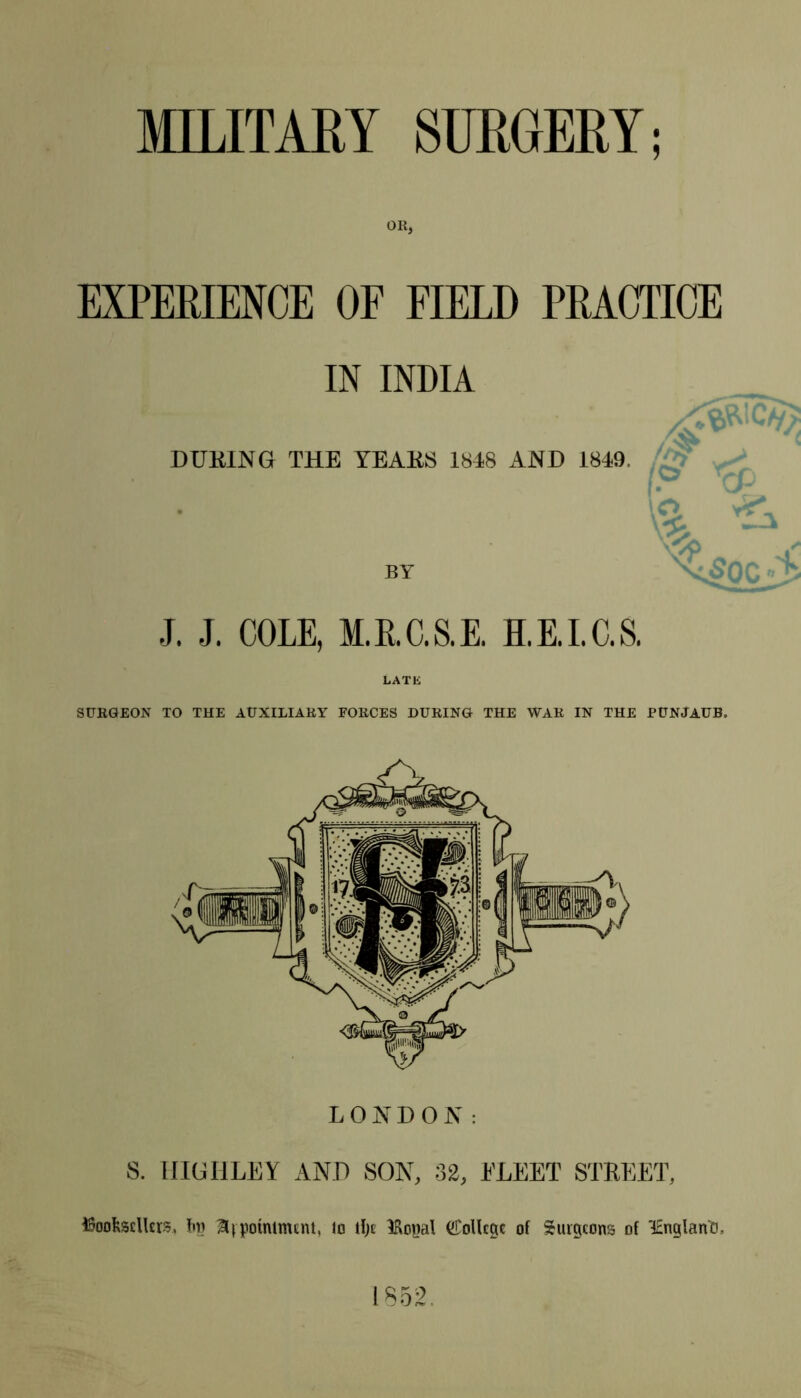 EXPERIENCE OF FIELD PRACTICE IN INDIA J. J. COLE, M.R.C.S.E. H.E.I.C.S. LATE SURGEON TO THE AUXILIARY FORCES DURING THE WAR IN THE PUNJAUB. LONDON: S. HIGHLEY AND SON, 32, FLEET STREET, ^Soolxscllcrs, bn Hvpotntnunt, Jo tfje IRopal (College of Surgeons of lEnglan'O. 1852.