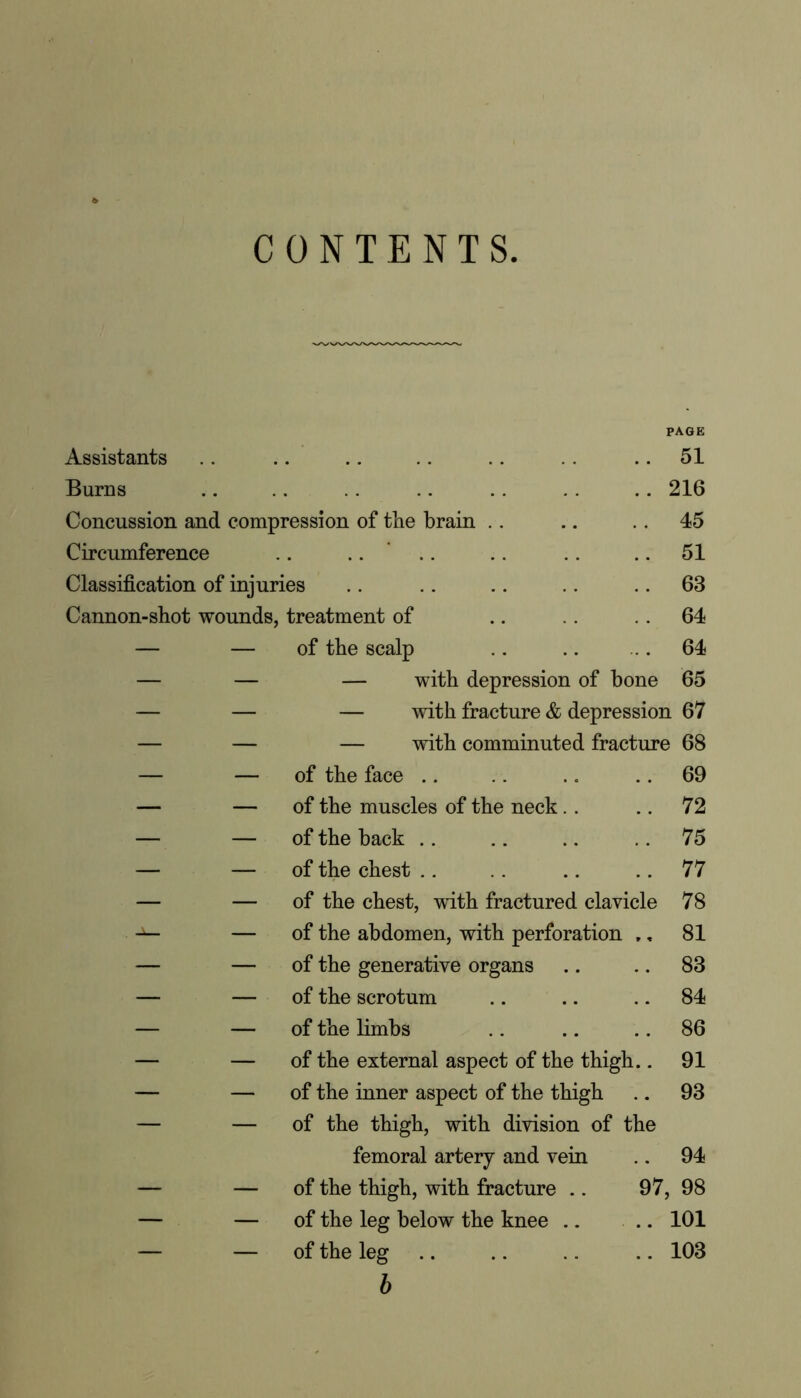 CONTENTS Assistants PAGE 51 Burns 216 Concussion and compression of tlie brain .. 45 Circumference 51 Classification of injuries 63 Cannon-shot wounds, treatment of 64 — — of the scalp 64 — — — with depression of hone 65 — — — with fracture & depression 67 — — — with comminuted fracture 68 — — of the face 69 — — of the muscles of the neck 72 — — of the back 75 — — of the chest 77 — — of the chest, with fractured clavicle 78 — of the abdomen, with perforation „. 81 — — of the generative organs 83 — — of the scrotum 84 — — of the limbs 86 — — of the external aspect of the thigh.. 91 — — of the inner aspect of the thigh 93 — — of the thigh, with division of the femoral artery and vein 94 — — of the thigh, with fracture .. 97 , 98 — — of the leg below the knee 101 — — of the leg 103 b