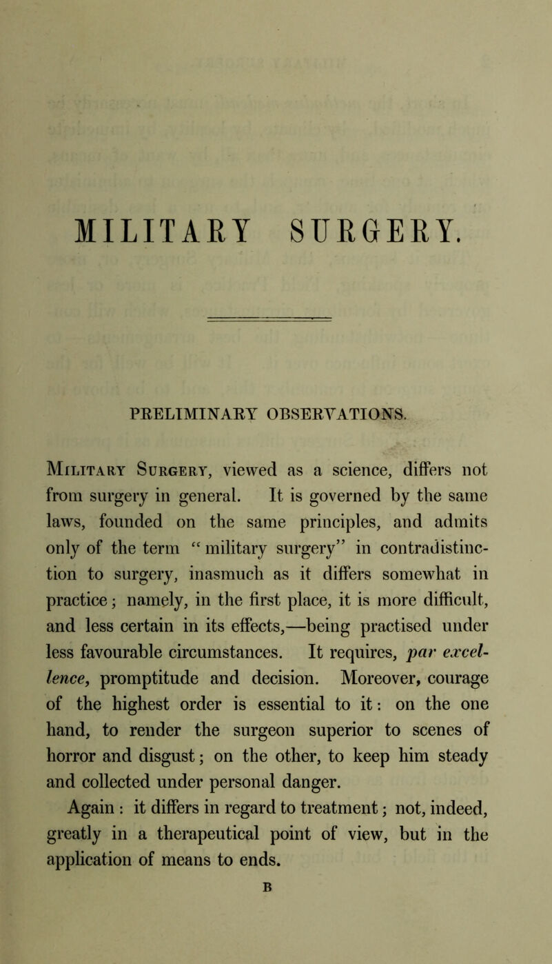 MILITARY SURGERY. PRELIMINARY OBSERVATIONS. Military Surgery, viewed as a science, differs not from surgery in general. It is governed by the same laws, founded on the same principles, and admits only of the term “ military surgery'' in contradistinc- tion to surgery, inasmuch as it differs somewhat in practice; namely, in the first place, it is more difficult, and less certain in its effects,—being practised under less favourable circumstances. It requires, par excel- lence, promptitude and decision. Moreover, courage of the highest order is essential to it: on the one hand, to render the surgeon superior to scenes of horror and disgust; on the other, to keep him steady and collected under personal danger. Again : it differs in regard to treatment; not, indeed, greatly in a therapeutical point of view, but in the application of means to ends.