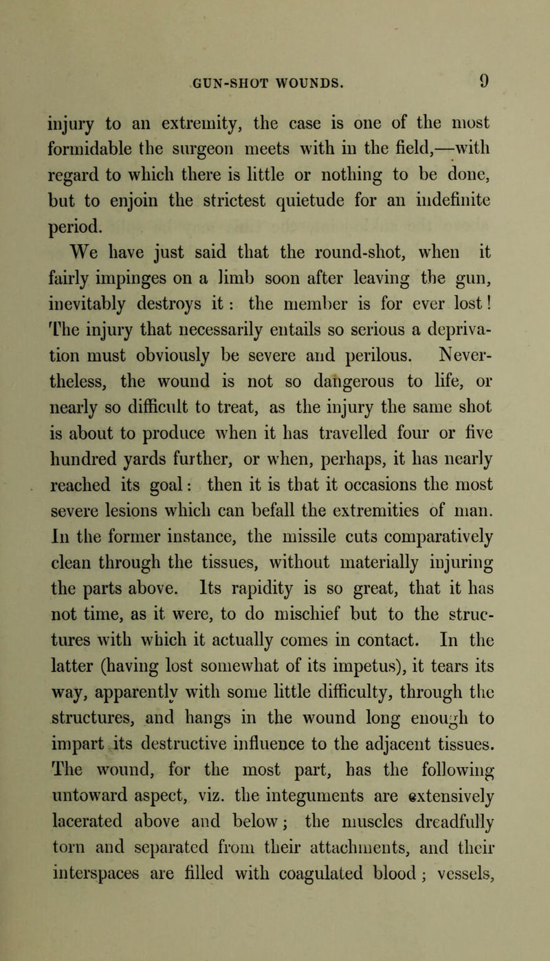 injury to an extremity, the case is one of the most formidable the surgeon meets with in the field,—with regard to which there is little or nothing to be done, but to enjoin the strictest quietude for an indefinite period. We have just said that the round-shot, when it fairly impinges on a limb soon after leaving the gun, inevitably destroys it: the member is for ever lost! The injury that necessarily entails so serious a depriva- tion must obviously be severe and perilous. Never- theless, the wound is not so dangerous to life, or nearly so difficult to treat, as the injury the same shot is about to produce when it has travelled four or five hundred yards further, or when, perhaps, it has nearly reached its goal: then it is that it occasions the most severe lesions which can befall the extremities of man. In the former instance, the missile cuts comparatively clean through the tissues, without materially injuring the parts above. Its rapidity is so great, that it has not time, as it were, to do mischief but to the struc- tures with which it actually comes in contact. In the latter (having lost somewhat of its impetus), it tears its way, apparently with some little difficulty, through the structures, and hangs in the wound long enough to impart its destructive influence to the adjacent tissues. The wound, for the most part, has the following untoward aspect, viz. the integuments are extensively lacerated above and below; the muscles dreadfully torn and separated from their attachments, and their interspaces are filled with coagulated blood; vessels,