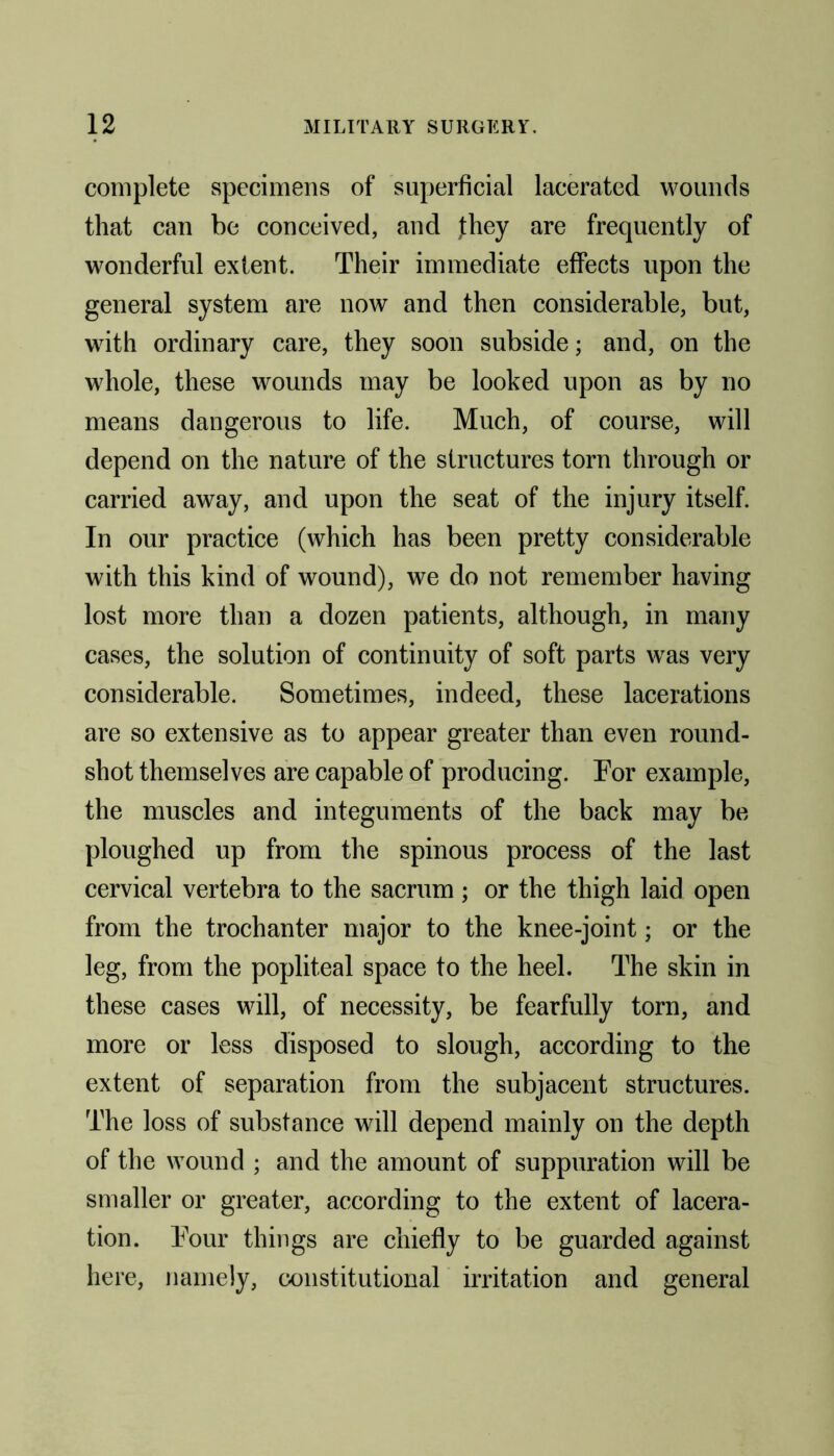 complete specimens of superficial lacerated wounds that can be conceived, and Jhey are frequently of wonderful extent. Their immediate effects upon the general system are now and then considerable, but, with ordinary care, they soon subside; and, on the whole, these wounds may be looked upon as by no means dangerous to life. Much, of course, will depend on the nature of the structures torn through or carried away, and upon the seat of the injury itself. In our practice (which has been pretty considerable with this kind of wound), we do not remember having lost more than a dozen patients, although, in many cases, the solution of continuity of soft parts was very considerable. Sometimes, indeed, these lacerations are so extensive as to appear greater than even round- shot themselves are capable of producing. For example, the muscles and integuments of the back may be ploughed up from the spinous process of the last cervical vertebra to the sacrum; or the thigh laid open from the trochanter major to the knee-joint; or the leg, from the popliteal space to the heel. The skin in these cases will, of necessity, be fearfully torn, and more or less disposed to slough, according to the extent of separation from the subjacent structures. The loss of substance will depend mainly on the depth of the wound ; and the amount of suppuration will be smaller or greater, according to the extent of lacera- tion. Four things are chiefly to be guarded against here, namely, constitutional irritation and general