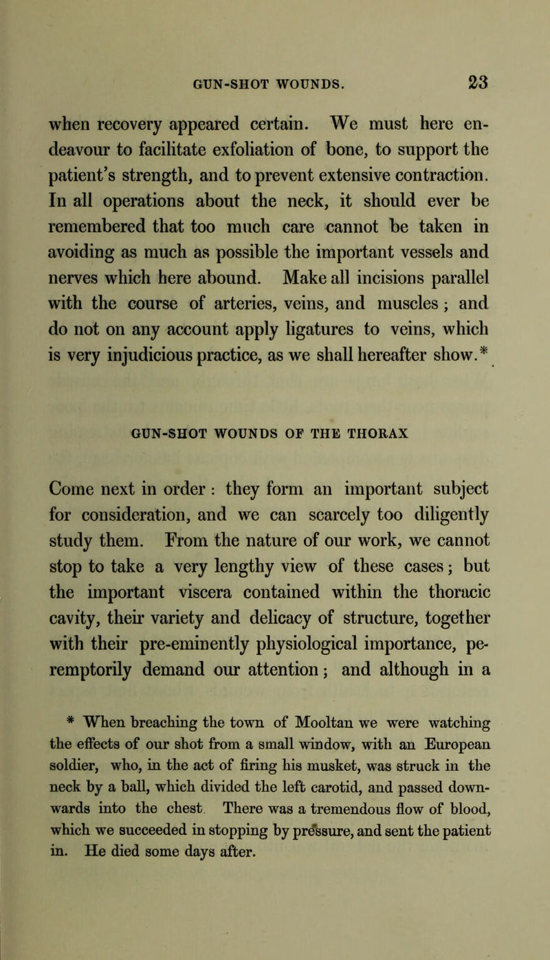 when recovery appeared certain. We must here en- deavour to facilitate exfoliation of bone, to support the patient’s strength, and to prevent extensive contraction. In all operations about the neck, it should ever be remembered that too much care cannot be taken in avoiding as much as possible the important vessels and nerves which here abound. Make all incisions parallel with the course of arteries, veins, and muscles; and do not on any account apply ligatures to veins, which is very injudicious practice, as we shall hereafter show. * GUN-SHOT WOUNDS OF THE THORAX Come next in order : they form an important subject for consideration, and we can scarcely too diligently study them. From the nature of our work, we cannot stop to take a very lengthy view of these cases; but the important viscera contained within the thoracic cavity, their variety and delicacy of structure, together with their pre-eminently physiological importance, pe- remptorily demand our attention; and although in a * When breaching the town of Mooltan we were watching the effects of our shot from a small window, with an European soldier, who, in the act of firing his musket, was struck in the neck by a ball, which divided the left carotid, and passed down- wards into the chest There was a tremendous flow of blood, which we succeeded in stopping by pressure, and sent the patient in. He died some days after.