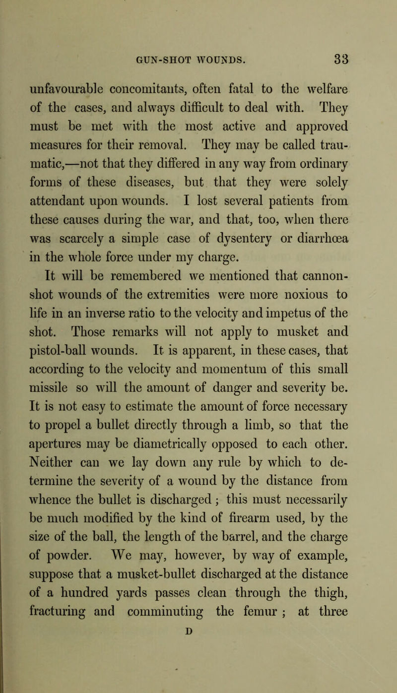 unfavourable concomitants, often fatal to the welfare of the cases, and always difficult to deal with. They must be met with the most active and approved measures for their removal. They may be called trau- matic,—not that they differed in any way from ordinary forms of these diseases, but that they were solely attendant upon wounds. I lost several patients from these causes during the war, and that, too, when there was scarcely a simple case of dysentery or diarrhoea in the whole force under my charge. It will be remembered we mentioned that cannon- shot wounds of the extremities were more noxious to life in an inverse ratio to the velocity and impetus of the shot. Those remarks will not apply to musket and pistol-ball wounds. It is apparent, in these cases, that according to the velocity and momentum of this small missile so will the amount of danger and severity be. It is not easy to estimate the amount of force necessary to propel a bullet directly through a limb, so that the apertures may be diametrically opposed to each other. Neither can we lay down any rule by which to de- termine the severity of a wound by the distance from whence the bullet is discharged ; this must necessarily be much modified by the kind of firearm used, by the size of the ball, the length of the barrel, and the charge of powder. We may, however, by way of example, suppose that a musket-bullet discharged at the distance of a hundred yards passes clean through the thigh, fracturing and comminuting the femur ; at three D