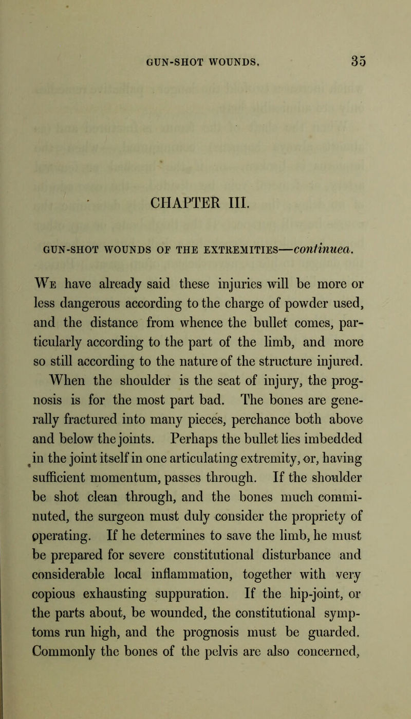 CHAPTER III. GUN-SHOT WOUNDS OF THE EXTREMITIES—Continued. We have already said these injuries will be more or less dangerous according to the charge of powder used, and the distance from whence the bullet comes, par- ticularly according to the part of the limb, and more so still according to the nature of the structure injured. When the shoulder is the seat of injury, the prog- nosis is for the most part bad. The bones are gene- rally fractured into many pieces, perchance both above and below the joints. Perhaps the bullet lies imbedded tin the joint itself in one articulating extremity, or, having sufficient momentum, passes through. If the shoulder be shot clean through, and the bones much commi- nuted, the surgeon must duly consider the propriety of operating. If he determines to save the limb, he must be prepared for severe constitutional disturbance and considerable local inflammation, together with very copious exhausting suppuration. If the hip-joint, or the parts about, be wounded, the constitutional symp- toms run high, and the prognosis must be guarded. Commonly the bones of the pelvis are also concerned.