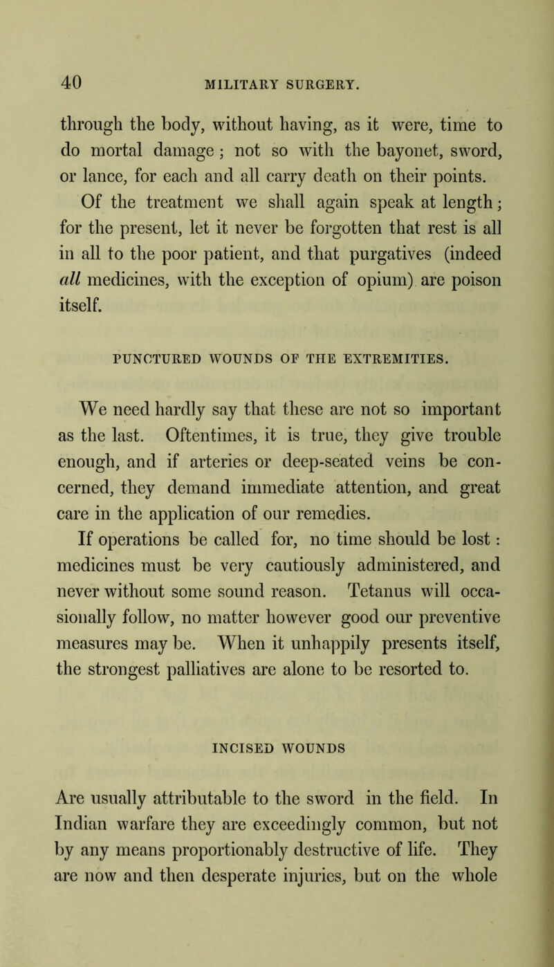 through the body, without having, as it were, time to do mortal damage; not so with the bayonet, sword, or lance, for each and all carry death on their points. Of the treatment we shall again speak at length; for the present, let it never be forgotten that rest is all in all to the poor patient, and that purgatives (indeed all medicines, with the exception of opium) are poison itself. PUNCTURED WOUNDS OE THE EXTREMITIES. We need hardly say that these are not so important as the last. Oftentimes, it is true, they give trouble enough, and if arteries or deep-seated veins be con- cerned, they demand immediate attention, and great care in the application of our remedies. If operations be called for, no time should be lost: medicines must be very cautiously administered, and never without some sound reason. Tetanus will occa- sionally follow, no matter however good our preventive measures may be. When it unhappily presents itself, the strongest palliatives are alone to be resorted to. INCISED WOUNDS Are usually attributable to the sword in the field. In Indian warfare they are exceedingly common, but not by any means proportion ably destructive of life. They are now and then desperate injuries, but on the whole