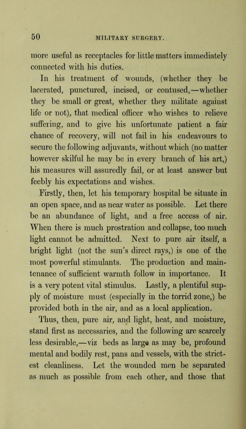 more useful as receptacles for little matters immediately connected with his duties. In his treatment of wounds, (whether they be lacerated, punctured, incised, or contused,—whether they be small or great, whether they militate against life or not), that medical officer who wishes to relieve suffering, and to give his unfortunate patient a fair chance of recovery, will not fail in his endeavours to secure the following adjuvants, without which (no matter however skilful he may be in every branch of his art,) his measures will assuredly fail, or at least answer but feebly his expectations and wishes. Firstly, then, let his temporary hospital be situate in an open space, and as near water as possible. Let there be an abundance of light, and a free access of air. When there is much prostration and collapse, too much light cannot be admitted. Next to pure air itself, a bright light (not the sun’s direct rays,) is one of the most powerful stimulants. The production and main- tenance of sufficient warmth follow in importance. It is a very potent vital stimulus. Lastly, a plentiful sup- ply of moisture must (especially in the torrid zone,) be provided both in the air, and as a local application. Thus, then, pure air, and light, heat, and moisture, stand first as necessaries, and the following are scarcely less desirable,—viz beds as large as may be, profound mental and bodily rest, pans and vessels, with the strict- est cleanliness. Let the wounded men be separated as much as possible from each other, and those that