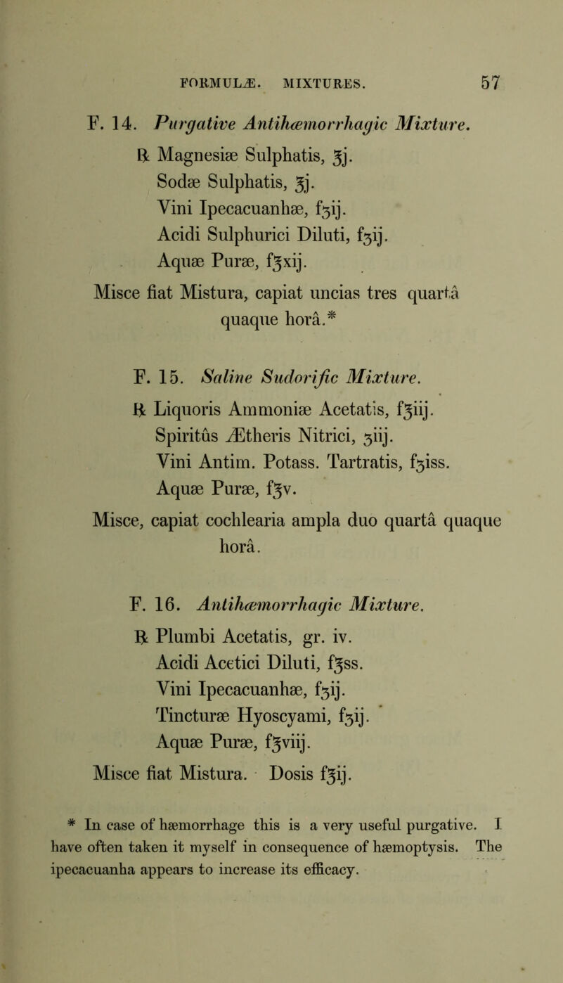 F. 14. Purgative Antihcemorrhagic Mixture. R Magnesiae Sulphatis, Jj. Sodae Sulphatis, 3j- Yini Ipecacuanha, f5ij. Acidi Sulphurici Diluti, f3ij. Aquae Purae, fgxij. Misce fiat Mistura, capiat uncias tres quarta quaque hora.* F. 15. Saline Sudorific Mixture. Be Liquoris Ammoniae Acetatis, fjiij. Spiritus iEtheris Nitrici, 3iij. Yini Antim. Potass. Tartratis, f3iss. Aquae Purae, f3v. Misce, capiat cochlearia ampla duo quarta quaque hora. F. 16. Antihcemorrhagic Mixture. B Plumbi Acetatis, gr. iv. Acidi Acetici Diluti, fgss. Yini Ipecacuanhae, f3ij. Tincturae Hyoscyami, f5ij. Aquae Purae, f^viij. Misce fiat Mistura. Dosis fgij. # In case of haemorrhage this is a very useful purgative. I have often taken it myself in consequence of haemoptysis. The ipecacuanha appears to increase its efficacy.