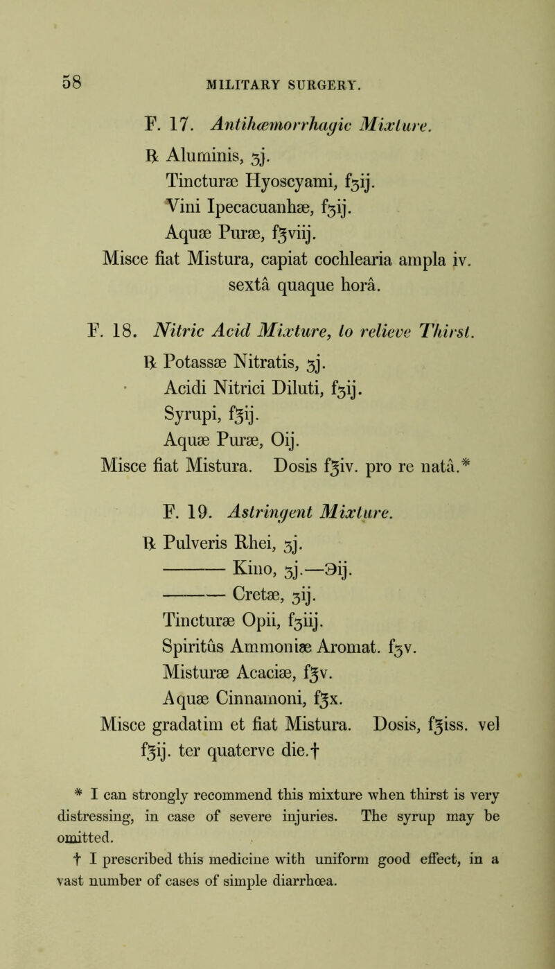 F. 17. Antihcemorrhagic Mixture. B Alu minis, 3]. Tincturae Hyoscyami, f3ij. Vini Ipecacuanha, f3ij. Aquae Purse, fgviij. Misce fiat Mistura, capiat cochlearia ampla iv. sexta quaque hora. F. 18. Nitric Acid Mixture, to relieve Thirst. B Potassae Nitratis, 3j. Acidi Nitrici Diluti, f3ij. Syrupi, fgij. Aquae Purae, Oij. Misce fiat Mistura. Dosis f^iv. pro re nata.* F. 19. Astringent Mixture. B Pulveris Rhei, 3j. Kino, a'.—9ij. Cretae, 3ij. Tincturae Opii, f3iij. Spiritus Ammoniae Aromat. f3v. Misturae Acaciae, f3v. Aquae Cinnamoni, fjx. Misce gradatim et fiat Mistura. Dosis, fgiss. vel fgij. ter quaterve die.f * I can strongly recommend this mixture when thirst is very distressing, in case of severe injuries. The syrup may be omitted. t I prescribed this medicine with uniform good effect, in a vast number of cases of simple diarrhoea.