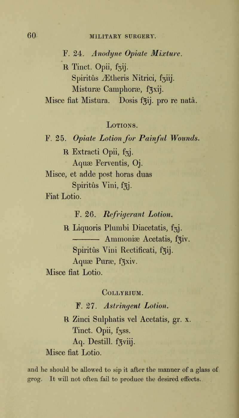 F. 24. Anodyne Opiate Mixture. R Tinct. Opii, Spiritus iEtlieris Nitrici, f3iij. Misturae Camphorae, f^xij. Misce fiat Mistura, Dosis fgij. pro re nata. Lotions. F. 25. Opiate Lotion for Painful Wounds. R Extracti Opii, f5j. Aquae Ferventis, Oj. Misce, et adde post horas duas Spiritus Vini, fgj. Fiat Lotio. F. 26. Refrigerant Lotion. R Liquoris Plumbi Diacetatis, f3j. Ammoniae Acetatis, fgiv. Spiritus Vini Rectificati, fgij. Aquae Purae, fgxiv. Misce fiat Lotio. Collyrium. F. 27. Astringent Lotion. R Zinci Sulphatis vel Acetatis, gr. x. Tinct. Opii, f3ss. Aq. Destill, fgviij. Misce fiat Lotio. and he should be allowed to sip it after the manner of a glass grog. It will not often fail to produce the desired effects.