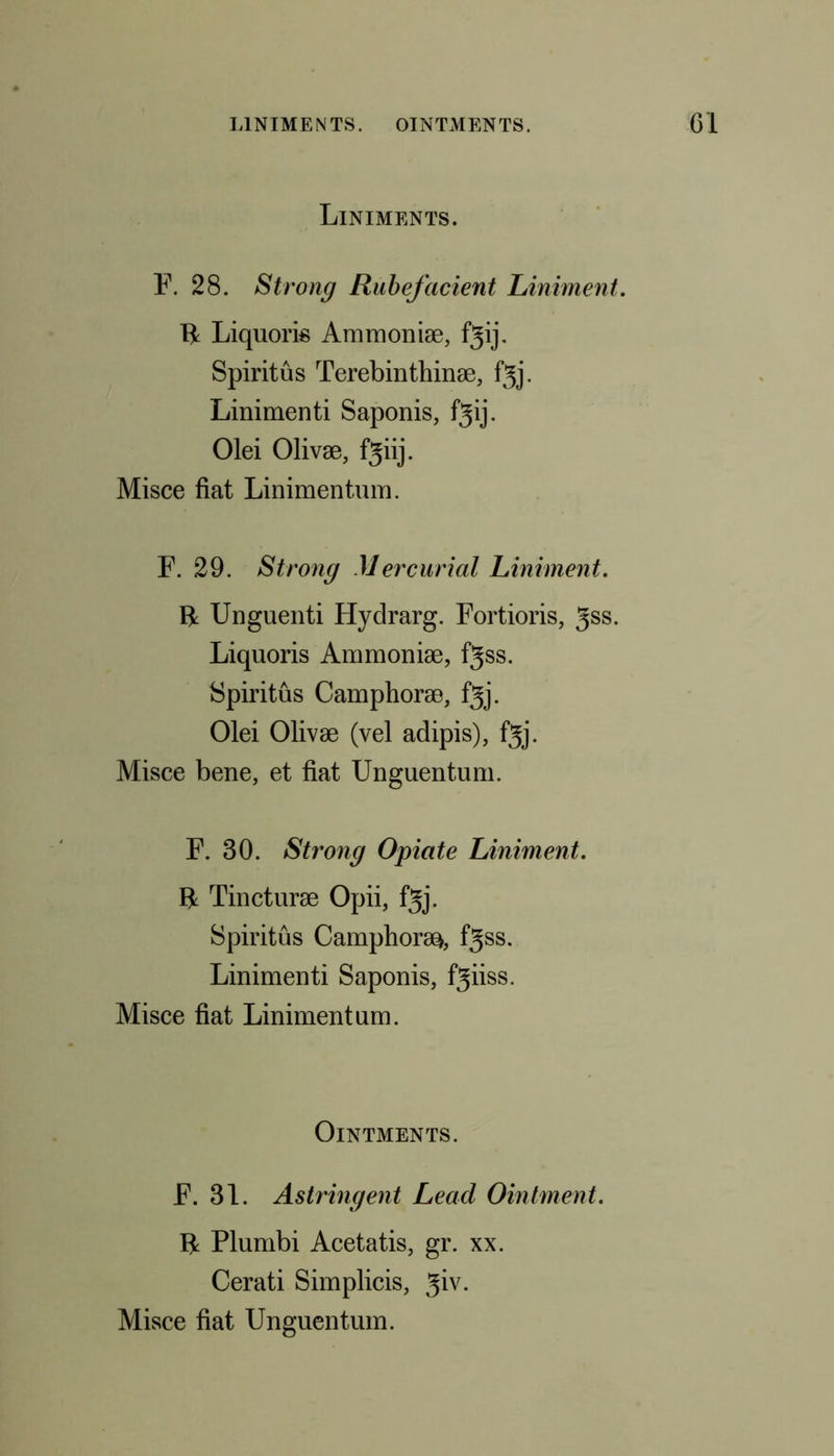 Liniments. F. 28. Strong Rubefacient Liniment. 11 Liquoris Ammoniae, fgij. Spiritus Terebinthinae, fgj. Linimenti Saponis, fgij. Olei Olivae, fgiij. Misce fiat Linimentum. F. 29. Strong Mercurial Liniment. II Unguenti Hydrarg. Fortioris, gss. Liquoris Ammoniae, fgss. Spiritus Camphorae, f^j. Olei Olivae (vel adipis), fjj. Misce bene, et fiat Unguentum. F. 30. Strong Opiate Liniment. II Tincturae Opii, fgj. Spiritus Camphors, fgss. Linimenti Saponis, fgiiss. Misce fiat Linimentum. Ointments. F. 31. Astringent Lead Ointment. II Plumbi Acetatis, gr. xx. Cerati Simplicis, giv. Misce fiat Unguentum.