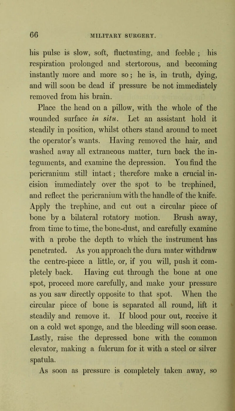 his pulse is slow, soft, fluctuating, and feeble ; his respiration prolonged and stertorous, and becoming instantly more and more so; he is, in truth, dying, and will soon be dead if pressure be not immediately removed from his brain. Place the head on a pillow, with the whole of the wounded surface in situ. Let an assistant hold it steadily in position, whilst others stand around to meet the operator’s wants. Having removed the hair, and washed away all extraneous matter, turn back the in- teguments, and examine the depression. You find the pericranium still intact; therefore make a crucial in- cision immediately over the spot to be trephined, and reflect the pericranium with the handle of the knife. Apply the trephine, and cut out a circular piece of bone by a bilateral rotatory motion. Brush away, from time to time, the bone-dust, and carefully examine with a probe the depth to which the instrument has penetrated. As you approach the dura mater withdraw the centre-piece a little, or, if you will, push it com- pletely back. Having cut through the bone at one spot, proceed more carefully, and make your pressure as you saw directly opposite to that spot. When the circular piece of bone is separated all round, lift it steadily and remove it. If blood pour out, receive it on a cold wet sponge, and the bleeding will soon cease. Lastly, raise the depressed bone with the common elevator, making a fulcrum for it with a steel or silver spatula. As soon as pressure is completely taken away, so