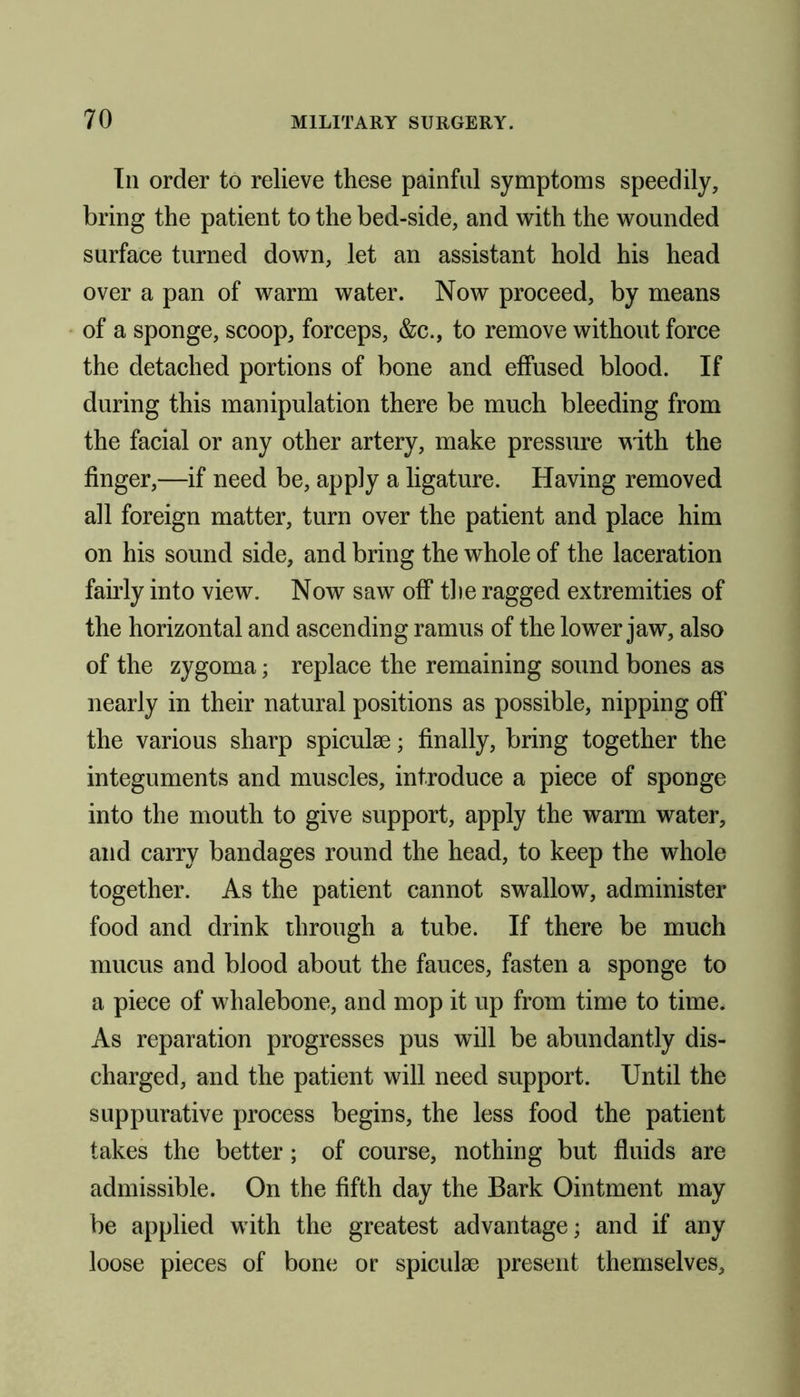 In order to relieve these painful symptoms speedily, bring the patient to the bed-side, and with the wounded surface turned down, let an assistant hold his head over a pan of warm water. Now proceed, by means of a sponge, scoop, forceps, &c., to remove without force the detached portions of bone and effused blood. If during this manipulation there be much bleeding from the facial or any other artery, make pressure with the finger,—if need be, apply a ligature. Having removed all foreign matter, turn over the patient and place him on his sound side, and bring the whole of the laceration fairly into view. Now saw off the ragged extremities of the horizontal and ascending ramus of the lower jaw, also of the zygoma; replace the remaining sound bones as nearly in their natural positions as possible, nipping off the various sharp spiculse; finally, bring together the integuments and muscles, introduce a piece of sponge into the mouth to give support, apply the warm water, and carry bandages round the head, to keep the whole together. As the patient cannot swallow, administer food and drink through a tube. If there be much mucus and blood about the fauces, fasten a sponge to a piece of whalebone, and mop it up from time to time. As reparation progresses pus will be abundantly dis- charged, and the patient will need support. Until the suppurative process begins, the less food the patient takes the better ; of course, nothing but fluids are admissible. On the fifth day the Bark Ointment may be applied with the greatest advantage; and if any loose pieces of bone or spiculse present themselves.