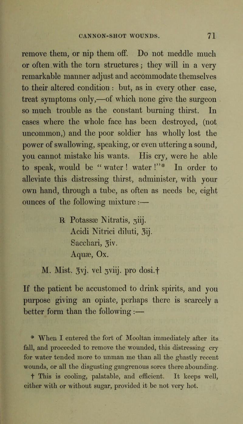 remove them, or nip them off. Do not meddle much or often with the torn structures; they will in a very remarkable manner adjust and accommodate themselves to their altered condition : but, as in every other case, treat symptoms only,—of which none give the surgeon so much trouble as the constant burning thirst. In cases where the whole face has been destroyed, (not uncommon,) and the poor soldier has wholly lost the power of swallowing, speaking, or even uttering a sound, you cannot mistake his wants. His cry, were he able to speak, would be “ water ! water !”* In order to alleviate this distressing thirst, administer, with your own hand, through a tube, as often as needs be, eight ounces of the following mixture :— R Potassse INitratis, 3iij. Acidi Nitrici diluti, 3ij. Sacchari, 3iv. Aquae, Ox. M. Mist. 3vj. vel sviij. pro dosi.f If the patient be accustomed to drink spirits, and you purpose giving an opiate, perhaps there is scarcely a better form than the following :— * When I entered the fort of Mooltan immediately after its fall, and proceeded to remove the wounded, this distressing cry for water tended more to unman me than all the ghastly recent wounds, or all the disgusting gangrenous sores there abounding. t This is cooling, palatable, and efficient. It keeps well, either with or without sugar, provided it be not very hot.