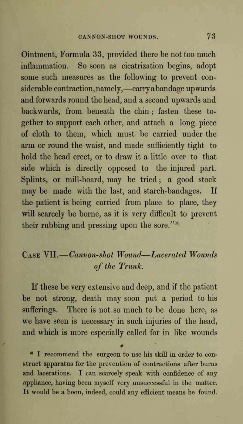 Ointment, Formula 33, provided there be not too much inflammation. So soon as cicatrization begins, adopt some such measures as the following to prevent con- siderable contraction, namely,—carry abandage upwards and forwards round the head, and a second upwards and backwards, from beneath the chin ; fasten these to- gether to support each other, and attach a long piece of cloth to them, which must be carried under the arm or round the waist, and made sufficiently tight to hold the head erect, or to draw it a little over to that side which is directly opposed to the injured part. Splints, or mill-board, may be tried; a good stock may be made with the last, and starch-bandages. If the patient is being carried from place to place, they will scarcely be borne, as it is very difficult to prevent their rubbing and pressing upon the sore.”* Case VII.—Cannon-shot Wound—Lacerated Wounds of the Trunk. If these be very extensive and deep, and if the patient be not strong, death may soon put a period to his sufferings. There is not so much to be done here, as we have seen is necessary in such injuries of the head, and which is more especially called for in like wounds * I recommend the surgeon to use his skill in order to con- struct apparatus for the prevention of contractions after burns and lacerations. I can scarcely speak with confidence of any appliance, having been myself very unsuccessful in the matter. It would be a boon, indeed, could any efficient means be found.