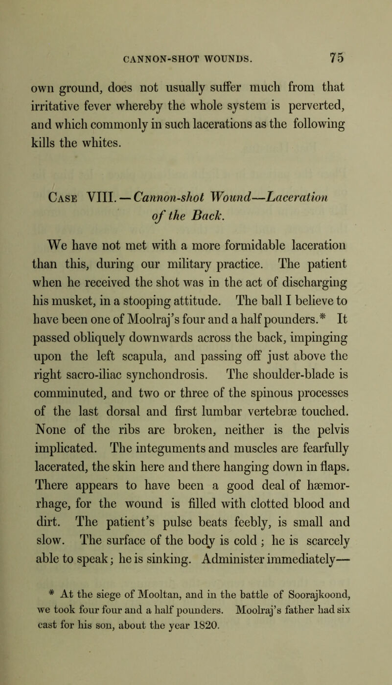 own ground, does not usually suffer much from that irritative fever whereby the whole system is perverted, and which commonly in such lacerations as the following kills the whites. Case VIII. — Cannon-shot Wound—Laceration of the Back. We have not met with a more formidable laceration than this, during our military practice. The patient when he received the shot was in the act of discharging his musket, in a stooping attitude. The ball I believe to have been one of Moolraj’s four and a half pounders.* It passed obliquely downwards across the back, impinging upon the left scapula, and passing off just above the right sacro-iliac synchondrosis. The shoulder-blade is comminuted, and two or three of the spinous processes of the last dorsal and first lumbar vertebrae touched. None of the ribs are broken, neither is the pelvis implicated. The integuments and muscles are fearfully lacerated, the skin here and there hanging down in flaps. There appears to have been a good deal of haemor- rhage, for the wound is filled with clotted blood and dirt. The patient’s pulse beats feebly, is small and slow. The surface of the body is cold ; he is scarcely able to speak; he is sinking. Administer immediately— # At the siege of Mooltan, and in the battle of Soorajkoond, we took four four and a half pounders. Moolraj’s father had six cast for his son, about the year 1820.