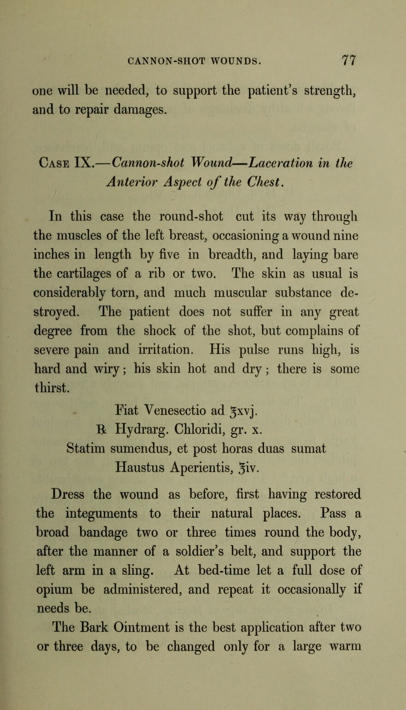 one will be needed, to support the patient’s strength, and to repair damages. Case IX.—Cannon-shot Wound—Laceration in the Anterior Aspect of the Chest. In this case the round-shot cut its way through the muscles of the left breast, occasioning a wound nine inches in length by five in breadth, and laying bare the cartilages of a rib or two. The skin as usual is considerably torn, and much muscular substance de- stroyed. The patient does not suffer in any great degree from the shock of the shot, but complains of severe pain and irritation. His pulse runs high, is hard and wiry; his skin hot and dry; there is some thirst. Fiat Venesectio ad gxvj. Hydrarg. Chloridi, gr. x. Statim sumendus, et post horas duas sumat Haustus Aperientis, Jiv. Dress the wound as before, first having restored the integuments to their natural places. Pass a broad bandage two or three times round the body, after the manner of a soldier’s belt, and support the left arm in a sling. At bed-time let a full dose of opium be administered, and repeat it occasionally if needs be. The Bark Ointment is the best application after two or three days, to be changed only for a large warm