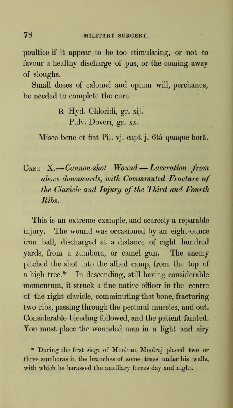 poultice if it appear to be too stimulating, or not to favour a healthy discharge of pus, or the coming away of sloughs. Small doses of calomel and opium will, perchance, be needed to complete the cure. ft Hyd. Chloridi, gr. xij. Pulv. Doveri, gr. xx. Misce bene et fiat Pil. vj. capt. j. 6ta quaque hora. Case X.—Cannon-sliot Wound — Laceration from above downwards, with Comminuted Fracture of the Clavicle and Injury of the Third and Fourth Ribs. This is an extreme example, and scarcely a reparable injury. The wound was occasioned by an eight-ounce iron ball, discharged at a distance of eight hundred yards, from a zumbora, or camel gun. The enemy pitched the shot into the allied camp, from the top of a high tree.* In descending, still having considerable momentum, it struck a fine native officer in the centre of the right clavicle, comminuting that bone, fracturing two ribs, passing through the pectoral muscles, and out. Considerable bleeding followed, and the patient fainted. You must place the wounded man in a light and airy * During the first siege of Mooltan, Moolraj placed two or three zumboras in the branches of some trees under his walls, with which he harassed the auxiliary forces day and night.