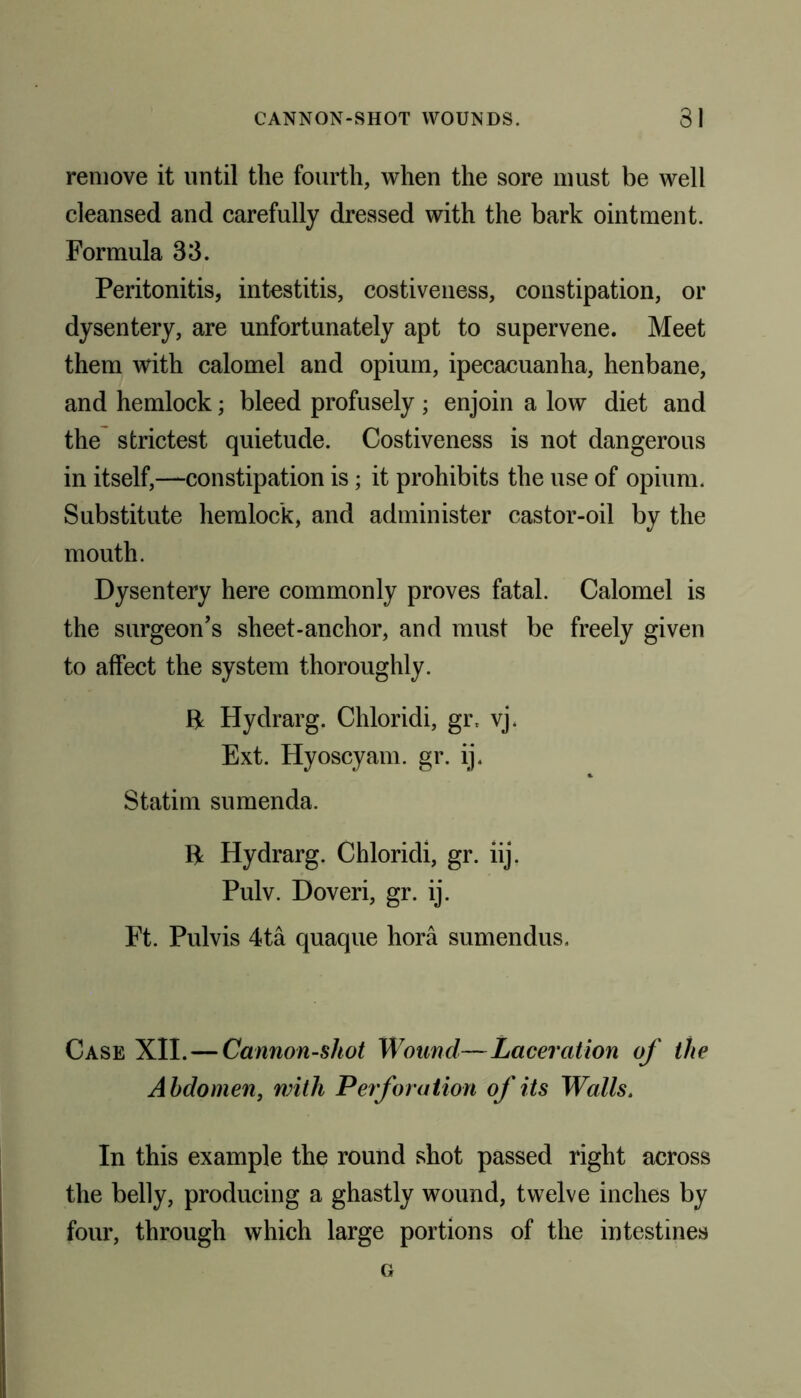 remove it until the fourth, when the sore must be well cleansed and carefully dressed with the bark ointment. Formula 33. Peritonitis, intestitis, costiveness, constipation, or dysentery, are unfortunately apt to supervene. Meet them with calomel and opium, ipecacuanha, henbane, and hemlock; bleed profusely ; enjoin a low diet and the strictest quietude. Costiveness is not dangerous in itself,—constipation is ; it prohibits the use of opium. Substitute hemlock, and administer castor-oil by the mouth. Dysentery here commonly proves fatal. Calomel is the surgeon’s sheet-anchor, and must be freely given to affect the system thoroughly. ft Hydrarg. Chloridi, gr, vj. Ext. Hyoscyam. gr. ij. Statim sumenda. ft Hydrarg. Chloridi, gr. iij. Pulv. Doveri, gr. ij. Ft. Pulvis 4ta quaque hora sumendus. Case XII.—Cannon-shot Wound—Laceration of the Abdomen, with Perforation of its Walls. In this example the round shot passed right across the belly, producing a ghastly wound, twelve inches by four, through which large portions of the intestines G