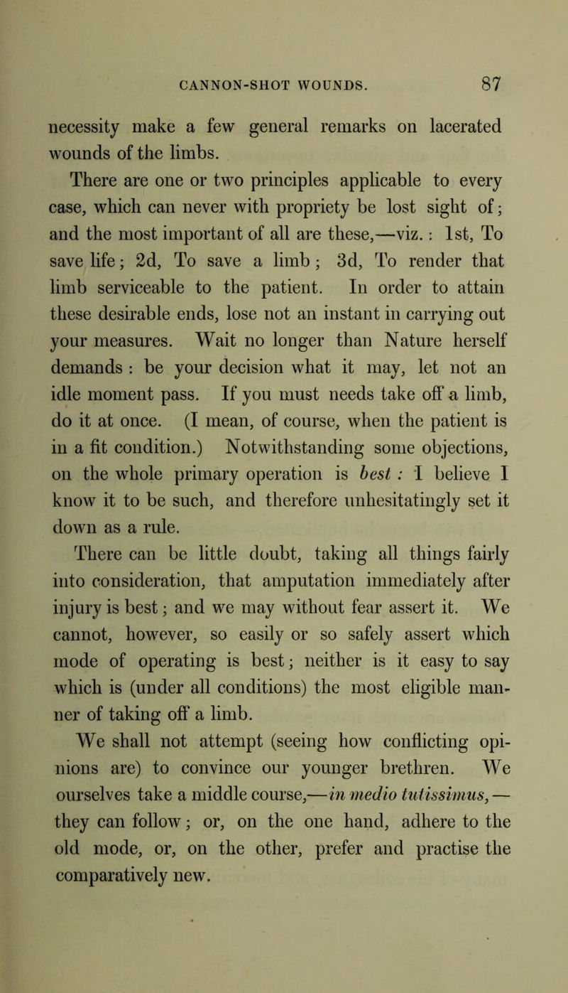 necessity make a few general remarks on lacerated wounds of the limbs. There are one or two principles applicable to every case, which can never with propriety be lost sight of; and the most important of all are these,—viz.: 1st, To save life; 2d, To save a limb; 3d, To render that limb serviceable to the patient. In order to attain these desirable ends, lose not an instant in carrying out your measures. Wait no longer than Nature herself demands : be your decision what it may, let not an idle moment pass. If you must needs take off a limb, do it at once. (I mean, of course, when the patient is in a fit condition.) Notwithstanding some objections, on the whole primary operation is best : I believe I know it to be such, and therefore unhesitatingly set it down as a rule. There can be little doubt, taking all things fairly into consideration, that amputation immediately after injury is best; and we may without fear assert it. We cannot, however, so easily or so safely assert which mode of operating is best; neither is it easy to say which is (under all conditions) the most eligible man- ner of taking oft' a limb. We shall not attempt (seeing how conflicting opi- nions are) to convince our younger brethren. We ourselves take a middle course,—in medio tutissimus, — they can follow; or, on the one hand, adhere to the old mode, or, on the other, prefer and practise the comparatively new.