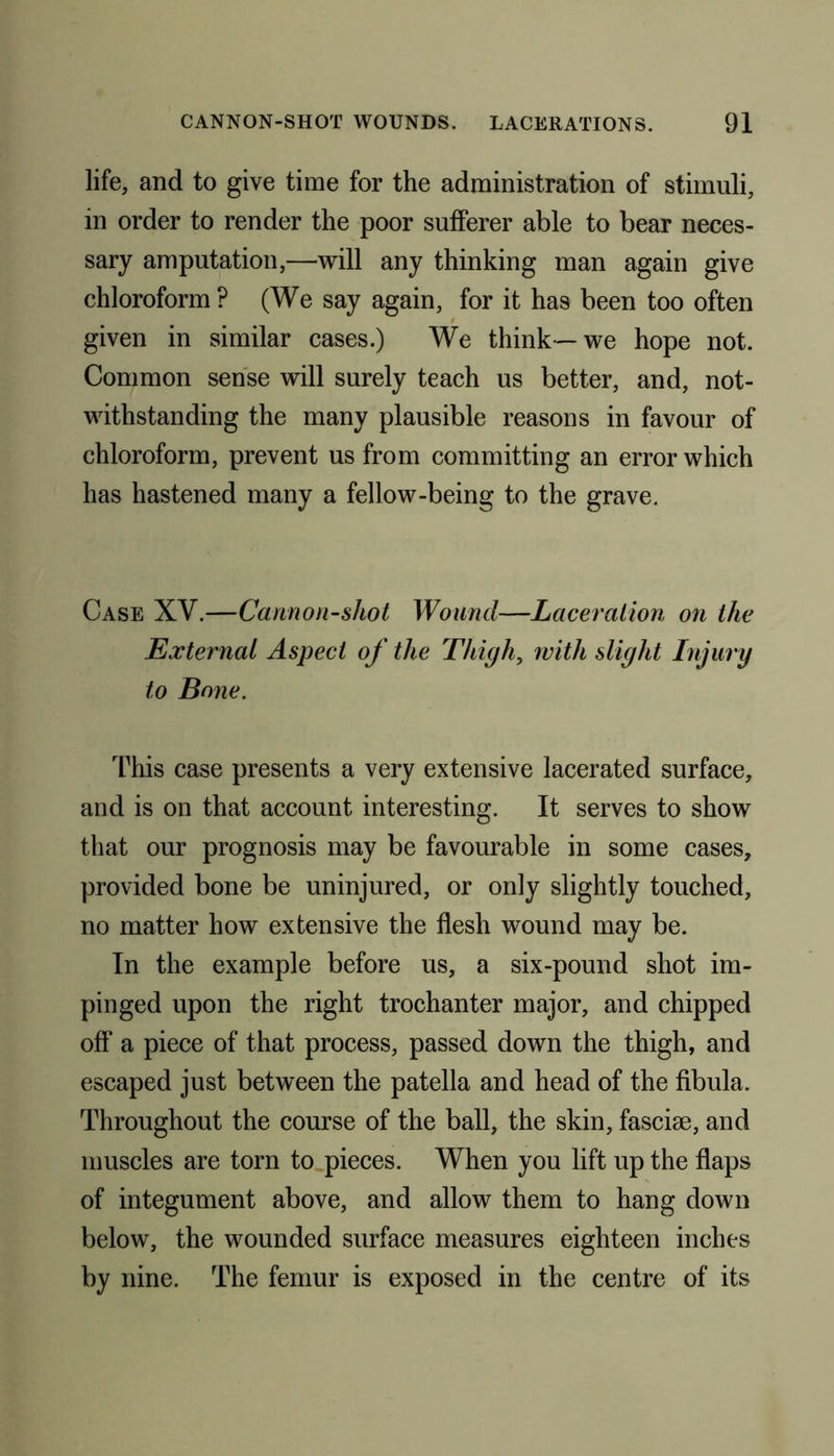 life, and to give time for the administration of stimuli, in order to render the poor sufferer able to bear neces- sary amputation,—will any thinking man again give chloroform ? (We say again, for it has been too often given in similar cases.) We think—we hope not. Common sense will surely teach us better, and, not- withstanding the many plausible reasons in favour of chloroform, prevent us from committing an error which has hastened many a fellow-being to the grave. Case XY.—Cannon-shot Wound—Laceration on the Externat Aspect of the Thigh, with slight Injury to Bone. This case presents a very extensive lacerated surface, and is on that account interesting. It serves to show that our prognosis may be favourable in some cases, provided bone be uninjured, or only slightly touched, no matter how extensive the flesh wound may be. In the example before us, a six-pound shot im- pinged upon the right trochanter major, and chipped off a piece of that process, passed down the thigh, and escaped just between the patella and head of the fibula. Throughout the course of the ball, the skin, fasciae, and muscles are torn to pieces. When you lift up the flaps of integument above, and allow them to hang down below, the wounded surface measures eighteen inches by nine. The femur is exposed in the centre of its