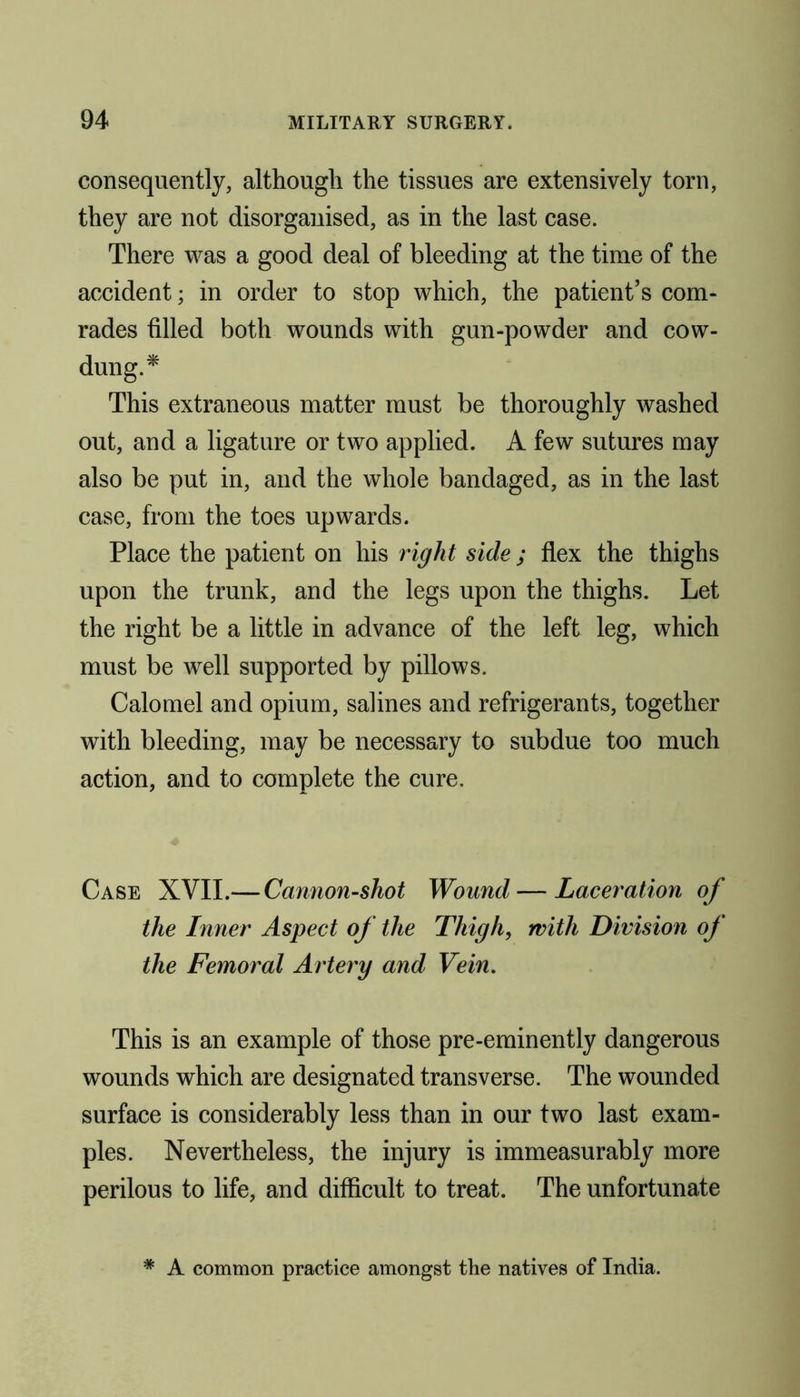 consequently, although the tissues are extensively torn, they are not disorganised, as in the last case. There was a good deal of bleeding at the time of the accident; in order to stop which, the patient’s com- rades filled both wounds with gun-powder and cow- dung.* This extraneous matter must be thoroughly washed out, and a ligature or two applied. A few sutures may also be put in, and the whole bandaged, as in the last case, from the toes upwards. Place the patient on his right side; flex the thighs upon the trunk, and the legs upon the thighs. Let the right be a little in advance of the left leg, which must be well supported by pillows. Calomel and opium, salines and refrigerants, together with bleeding, may be necessary to subdue too much action, and to complete the cure. Case XVII.— Cannon-shot Wound — Laceration of the Inner Aspect of the Thigh, with Division of the Femoral Artery and Vein. This is an example of those pre-eminently dangerous wounds which are designated transverse. The wounded surface is considerably less than in our two last exam- ples. Nevertheless, the injury is immeasurably more perilous to life, and difficult to treat. The unfortunate * A common practice amongst the natives of India.