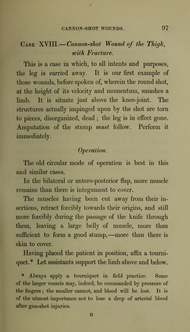 Case XVIII.—Cannon-shot Wound of the Thigh, with Fracture. This is a case in which, to all intents and purposes, the leg is carried away. It is our first example of those wounds, before spoken of, wherein the round shot, at the height of its velocity and momentum, smashes a limb. It is situate just above the knee-joint. The structures actually impinged upon by the shot are torn to pieces, disorganized, dead ; the leg is in effect gone. Amputation of the stump must follow. Perform it immediately. Operation. The old circular mode of operation is best in this and similar cases. In the bilateral or antero-posterior flap, more muscle remains than there is integument to cover. The muscles having been cut away from their in- sertions, retract forcibly towards their origins, and still more forcibly during the passage of the knife through them, leaving a large belly of muscle, more than sufficient to form a good stump,—more than there is skin to cover. Having placed the patient in position, affix a tourni- quet.* Let assistants support the limb above and below. * Always apply a tourniquet in field practice. Some of the larger vessels may, indeed, be commanded by pressure of the fingers ; the smaller cannot, and blood will be lost. It is of the utmost importance not to lose a drop of arterial blood after gun-shot injuries. H