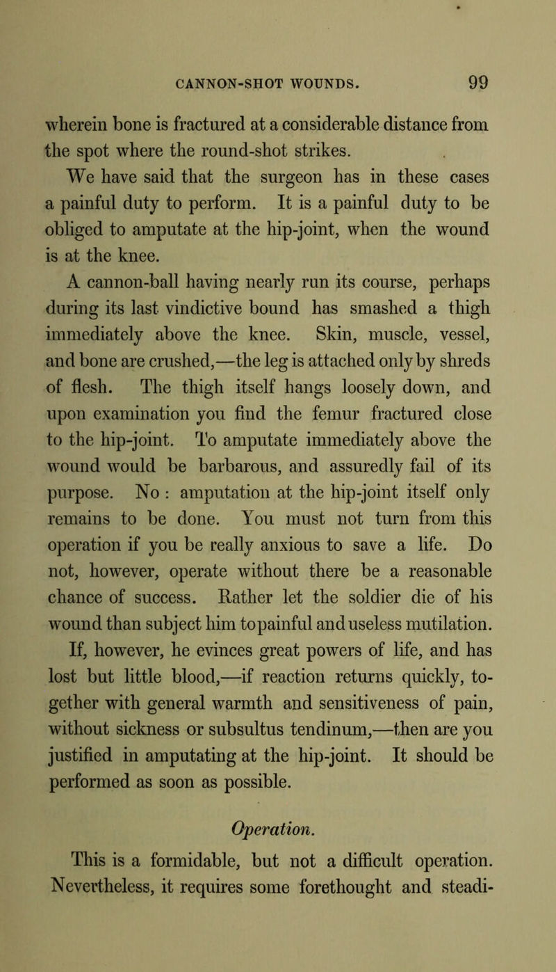 wherein bone is fractured at a considerable distance from the spot where the round-shot strikes. We have said that the surgeon has in these cases a painful duty to perform. It is a painful duty to be obliged to amputate at the hip-joint, when the wound is at the knee. A cannon-ball having nearly run its course, perhaps during its last vindictive bound has smashed a thigh immediately above the knee. Skin, muscle, vessel, and bone are crushed,—the leg is attached only by shreds of flesh. The thigh itself hangs loosely down, and upon examination you find the femur fractured close to the hip-joint. To amputate immediately above the wound would be barbarous, and assuredly fail of its purpose. No : amputation at the hip-joint itself only remains to be done. You must not turn from this operation if you be really anxious to save a life. Do not, however, operate without there be a reasonable chance of success. Rather let the soldier die of his wound than subject him topainful and useless mutilation. If, however, he evinces great powers of life, and has lost but little blood,—if reaction returns quickly, to- gether with general warmth and sensitiveness of pain, without sickness or subsultus tendinum,—then are you justified in amputating at the hip-joint. It should be performed as soon as possible. Operation. This is a formidable, but not a difficult operation. Nevertheless, it requires some forethought and steadi-