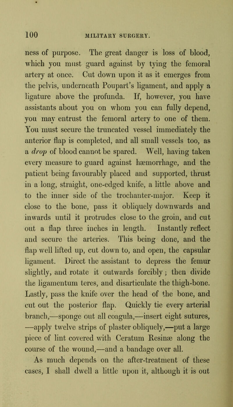 ness of purpose. The great danger is loss of blood, which you must guard against by tying the femoral artery at once. Cut down upon it as it emerges from the pelvis, underneath Poupart’s ligament, and apply a ligature above the profunda. If, however, you have assistants about you on whom you can fully depend, you may entrust the femoral artery to one of them. You must secure the truncated vessel immediately the anterior flap is completed, and all small vessels too, as a drop of blood cannot be spared. Well, having taken every measure to guard against haemorrhage, and the patient being favourably placed and supported, thrust in a long, straight, one-edged knife, a little above and to the inner side of the trochanter-major. Keep it close to the bone, pass it obliquely downwards and inwards until it protrudes close to the groin, and cut out a flap three inches in length. Instantly reflect and secure the arteries. This being done, and the flap well lifted up, cut down to, and open, the capsular ligament. Direct the assistant to depress the femur slightly, and rotate it outwards forcibly; then divide the ligamentum teres, and disarticulate the thigh-bone. Lastly, pass the knife over the head of the bone, and cut out the posterior flap. Quickly tie every arterial branch,—sponge out all coagula,—insert eight sutures, —apply twelve strips of plaster obliquely,—put a large piece of lint covered with Ceratum Resinae along the course of the wound,—and a bandage over all. As much depends on the after-treatment of these cases, I shall dwell a little upon it, although it is out