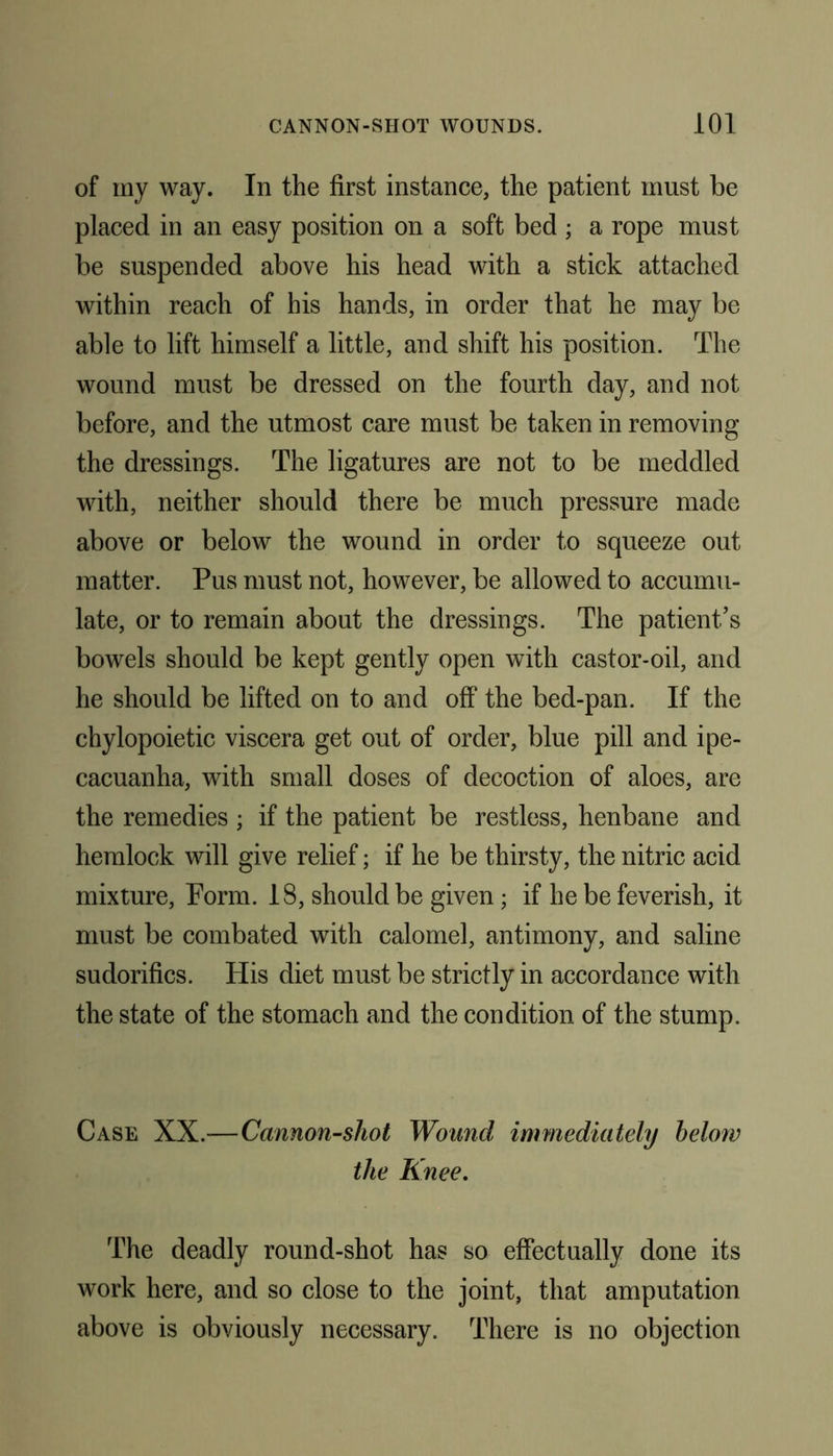 of my way. In the first instance, the patient must be placed in an easy position on a soft bed ; a rope must be suspended above his head with a stick attached within reach of his hands, in order that he may be able to lift himself a little, and shift his position. The wound must be dressed on the fourth day, and not before, and the utmost care must be taken in removing the dressings. The ligatures are not to be meddled with, neither should there be much pressure made above or below the wound in order to squeeze out matter. Pus must not, however, be allowed to accumu- late, or to remain about the dressings. The patient’s bowels should be kept gently open with castor-oil, and he should be lifted on to and off the bed-pan. If the chylopoietic viscera get out of order, blue pill and ipe- cacuanha, with small doses of decoction of aloes, are the remedies ; if the patient be restless, henbane and hemlock will give relief; if he be thirsty, the nitric acid mixture, Form. 18, should be given; if he be feverish, it must be combated with calomel, antimony, and saline sudorifics. His diet must be strictly in accordance with the state of the stomach and the condition of the stump. Case XX.—Cannon-shot Wound immediately below the Knee. The deadly round-shot has so effectually done its work here, and so close to the joint, that amputation above is obviously necessary. There is no objection