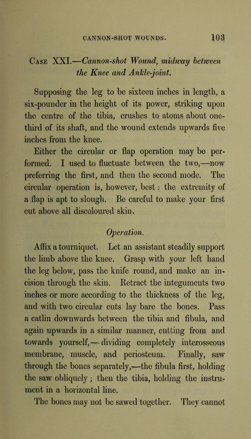 Case XXL—Cannon-shot Wound, midway between the Knee and Ankle-joint. Supposing the leg to be sixteen inches in length, a six-pounder in the height of its power, striking upon the centre of the tibia, crushes to atoms about one- third of its shaft, and the wound extends upwards five inches from the knee. Either the circular or flap operation may be per- formed. I used to fluctuate between the two,—now preferring the first, and then the second mode. The circular operation is, however, best: the extremity of a flap is apt to slough. Be careful to make your first cut above all discoloured skin. Operation. Affix a tourniquet. Let an assistant steadily support the limb above the knee. Grasp with your left hand the leg below, pass the knife round, and make an in- cision through the skin. Retract the integuments two inches or more according to the thickness of the leg, and with two circular cuts lay bare the bones. Pass a catlin downwards between the tibia and fibula, and again upwards in a similar manner, cutting from and towards yourself, — dividing completely interosseous membrane, muscle, and periosteum. Finally, saw through the bones separately,—the fibula first, holding the saw obliquely; then the tibia, holding the instru- ment in a horizontal line. The bones may not be sawed together. They cannot