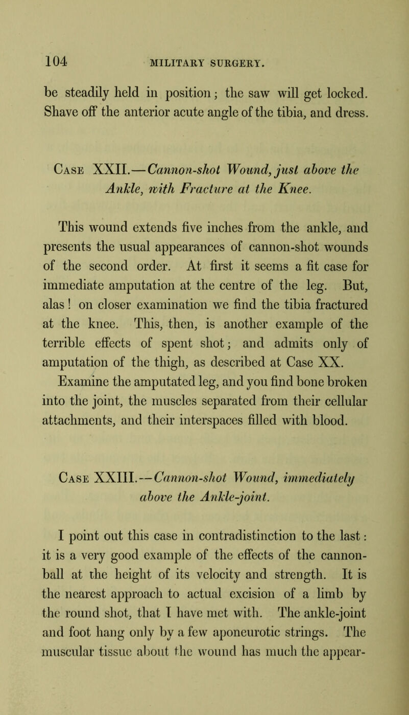 be steadily held in position; the saw will get locked. Shave off the anterior acute angle of the tibia, and dress. Case XXII.—Cannon-shot Wound, just above the Ankle, with Fracture at the Knee. This wound extends five inches from the ankle, and presents the usual appearances of cannon-shot wounds of the second order. At first it seems a fit case for immediate amputation at the centre of the leg. But, alas ! on closer examination we find the tibia fractured at the knee. This, then, is another example of the terrible effects of spent shot; and admits only of amputation of the thigh, as described at Case XX. Examine the amputated leg, and you find bone broken into the joint, the muscles separated from their cellular attachments, and their interspaces filled with blood. Case XXIII.—Cannon-shot Wound, immediately above the Ankle-joint. I point out this case in contradistinction to the last: it is a very good example of the effects of the cannon- ball at the height of its velocity and strength. It is the nearest approach to actual excision of a limb by the round shot, that I have met with. The ankle-joint and foot hang only by a few aponeurotic strings. The muscular tissue about the wound has much the appear-