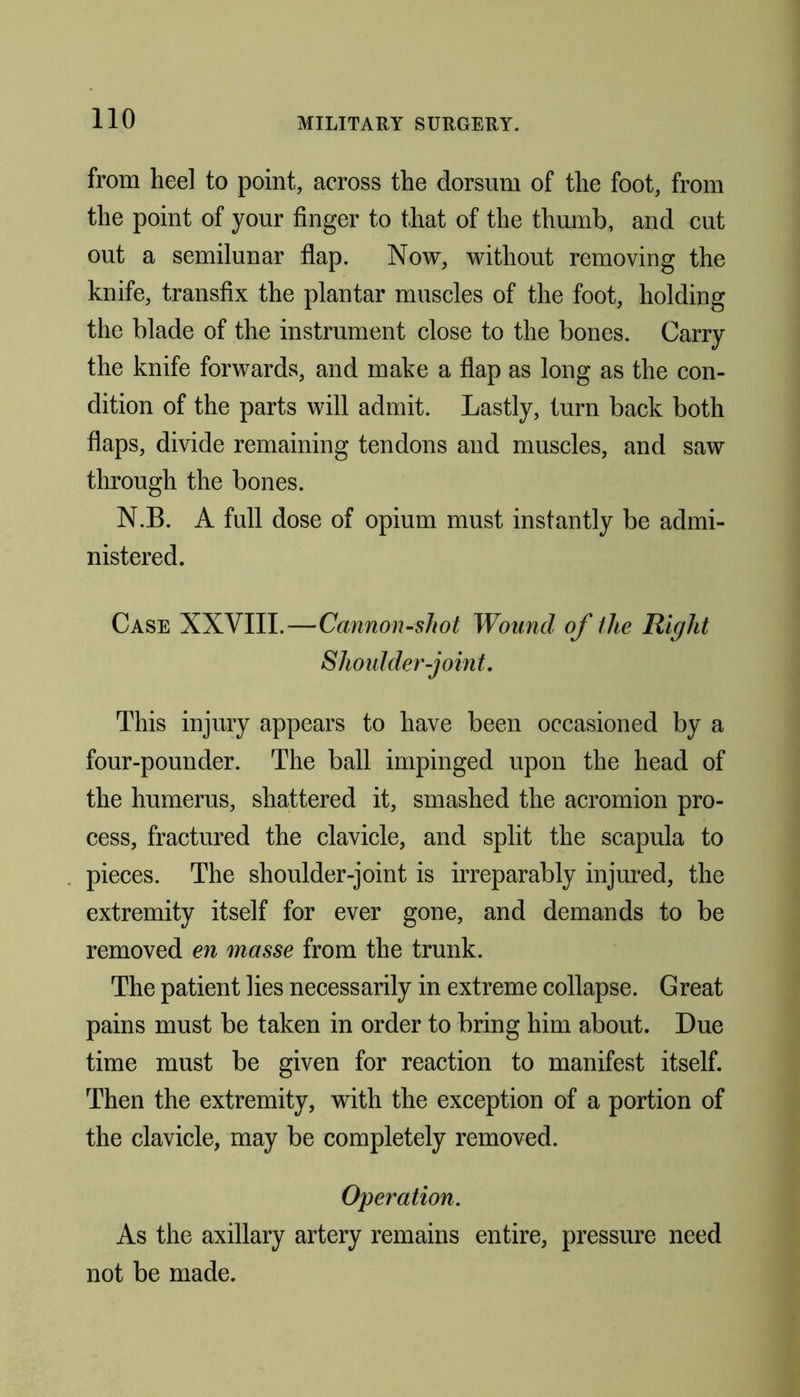 from heel to point, across the dorsum of the foot, from the point of your finger to that of the thumb, and cut out a semilunar flap. Now, without removing the knife, transfix the plantar muscles of the foot, holding the blade of the instrument close to the bones. Carry the knife forwards, and make a flap as long as the con- dition of the parts will admit. Lastly, turn back both flaps, divide remaining tendons and muscles, and saw through the bones. N.B. A full dose of opium must instantly be admi- nistered. Case XXVIII.—Cannon-shot Wound of the Right Shoulder-joint. This injury appears to have been occasioned by a four-pounder. The ball impinged upon the head of the humerus, shattered it, smashed the acromion pro- cess, fractured the clavicle, and split the scapula to pieces. The shoulder-joint is irreparably injured, the extremity itself for ever gone, and demands to be removed en masse from the trunk. The patient lies necessarily in extreme collapse. Great pains must be taken in order to bring him about. Due time must be given for reaction to manifest itself. Then the extremity, with the exception of a portion of the clavicle, may be completely removed. Operation. As the axillary artery remains entire, pressure need not be made.