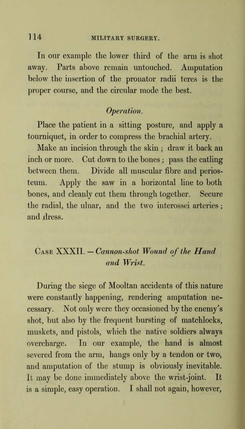 Ill our example the lower third of the arm is shot away. Parts above remain untouched. Amputation below the insertion of the pronator radii teres is the proper course, and the circular mode the best. Operation. Place the patient in a sitting posture, and apply a tourniquet, in order to compress the brachial artery. Make an incision through the skin ; draw it back an inch or more. Cut down to the bones; pass the catling between them. Divide all muscular fibre and perios- teum. Apply the saw in a horizontal line to both bones, and cleanly cut them through together. Secure the radial, the ulnar, and the two interossei arteries; and dress. Case XXXII. — Cannon-shot Wound of the Hand and Wrist. During the siege of Mooltan accidents of this nature were constantly happening, rendering amputation ne- cessary. Not only were they occasioned by the enemy’s shot, but also by the frequent bursting of matchlocks, muskets, and pistols, which the native soldiers always overcharge. In our example, the hand is almost severed from the arm, hangs only by a tendon or two, and amputation of the stump is obviously inevitable. It may be done immediately above the wrist-joint. It is a simple, easy operation. I shall not again, however.