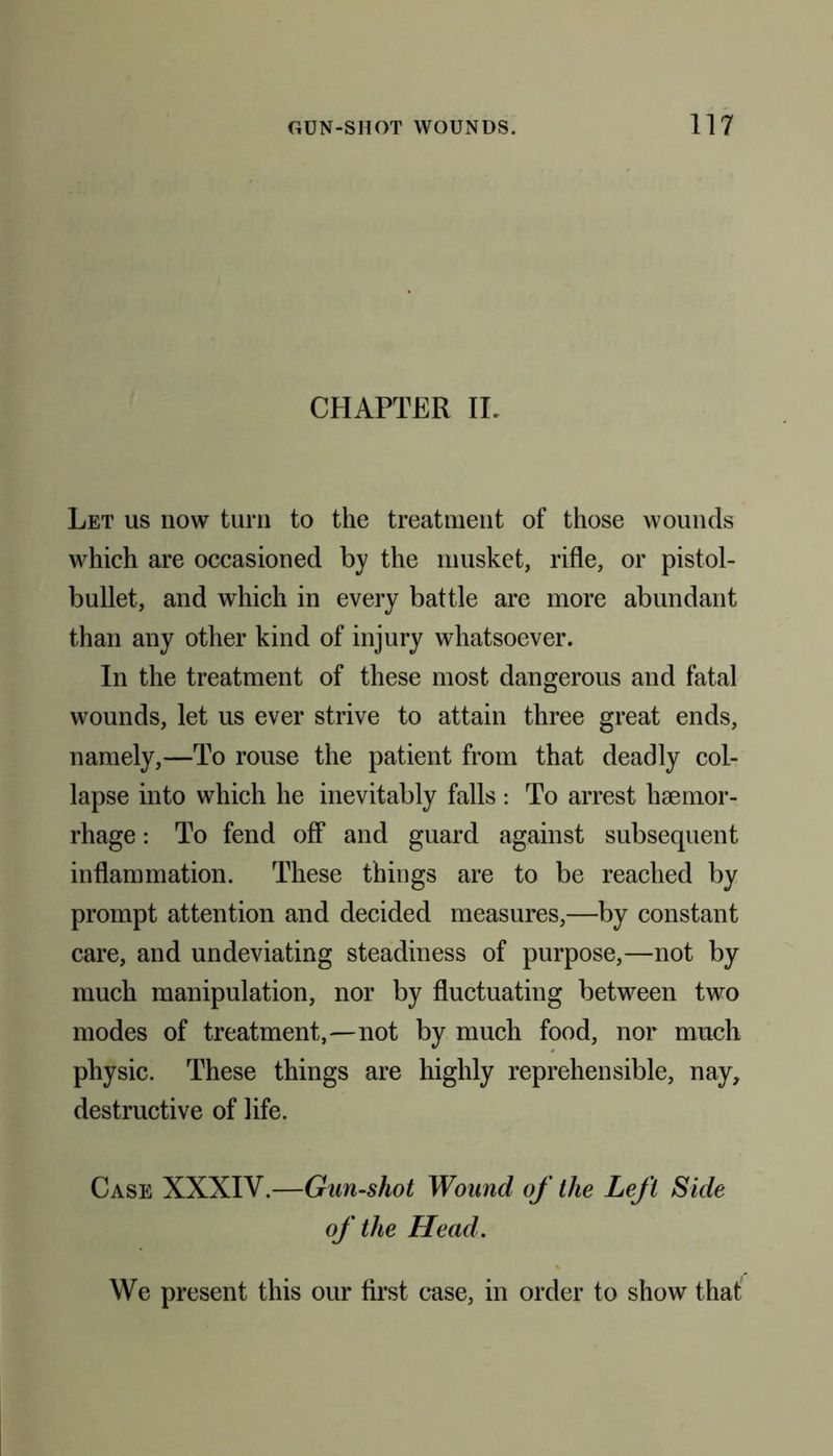 CHAPTER II. Let us now turn to the treatment of those wounds which are occasioned by the musket, rifle, or pistol- bullet, and which in every battle are more abundant than any other kind of injury whatsoever. In the treatment of these most dangerous and fatal wounds, let us ever strive to attain three great ends, namely,—To rouse the patient from that deadly col- lapse into which he inevitably falls : To arrest haemor- rhage : To fend off* and guard against subsequent inflammation. These things are to be reached by prompt attention and decided measures,—by constant care, and undeviating steadiness of purpose,—not by much manipulation, nor by fluctuating between two modes of treatment,—not by much food, nor much physic. These things are highly reprehensible, nay, destructive of life. Case XXXIV.—Gun-shot Wound of the Left Side of the Head. We present this our first case, in order to show that