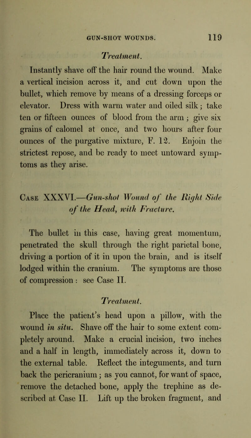 Treatment. Instantly shave off the hair round the wound. Make a vertical incision across it, and cut down upon the bullet, which remove by means of a dressing forceps or elevator. Dress with warm water and oiled silk; take ten or fifteen ounces of blood from the arm ; give six grains of calomel at once, and two hours after four ounces of the purgative mixture, F. 12. Enjoin the strictest repose, and be ready to meet untoward symp- toms as they arise. Case XXXVI.—Gun-shot Wound of the Right Side of the Head, with Fracture. The bullet in this case, having great momentum, penetrated the skull through the right parietal bone, driving a portion of it in upon the brain, and is itself lodged within the cranium. The symptoms are those of compression : see Case II. Treatment. Place the patient’s head upon a pillow, with the wound in situ. Shave off the hair to some extent com- pletely around. Make a crucial incision, two inches and a half in length, immediately across it, down to the external table. Reflect the integuments, and turn back the pericranium; as you cannot, for want of space, remove the detached bone, apply the trephine as de- scribed at Case II. Lift up the broken fragment, and