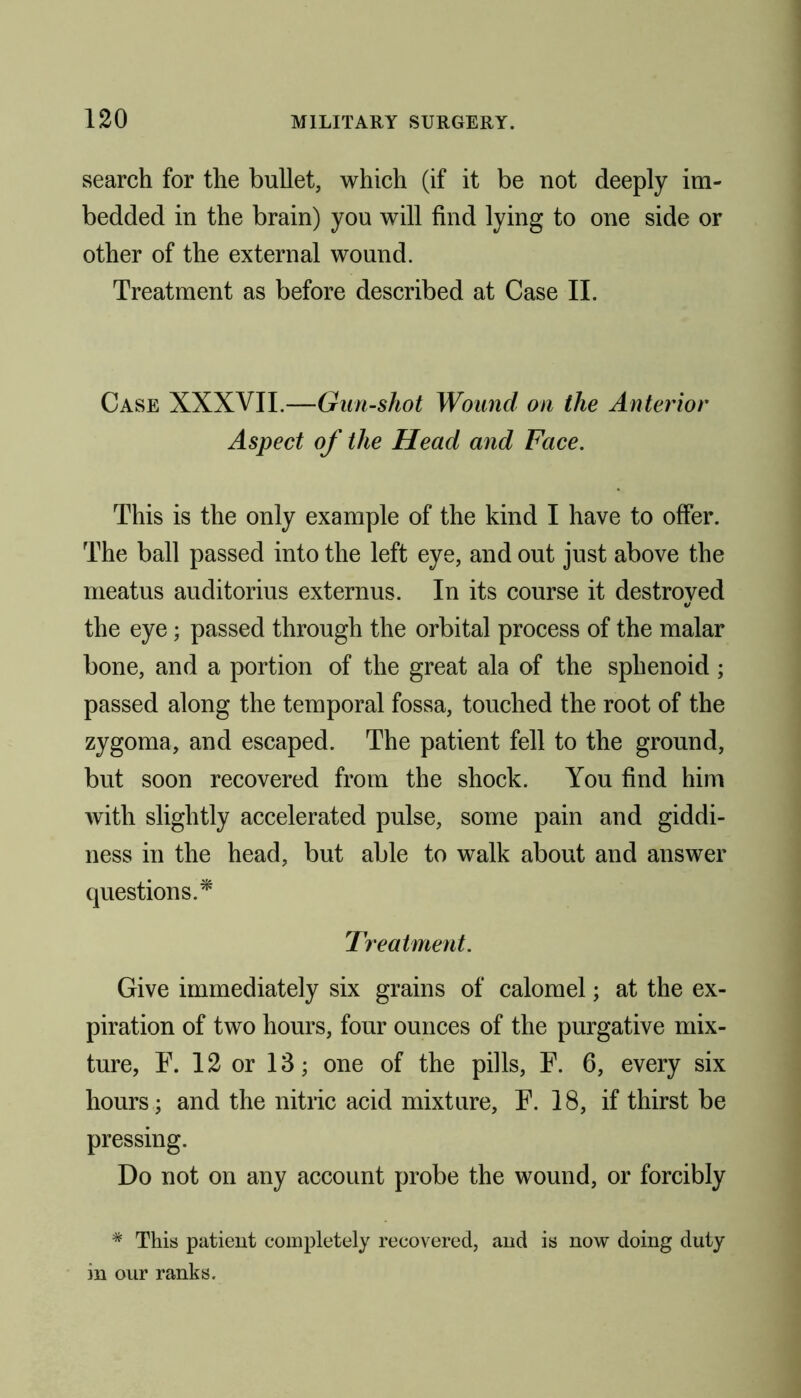 search for the bullet, which (if it be not deeply im- bedded in the brain) you will find lying to one side or other of the external wound. Treatment as before described at Case II. Case XXXVII.—Gun-shot Wound on the Anterior Aspect of the Head and Face. This is the only example of the kind I have to offer. The ball passed into the left eye, and out just above the meatus auditorius externus. In its course it destroyed the eye; passed through the orbital process of the malar bone, and a portion of the great ala of the sphenoid; passed along the temporal fossa, touched the root of the zygoma, and escaped. The patient fell to the ground, but soon recovered from the shock. You find him with slightly accelerated pulse, some pain and giddi- ness in the head, but able to walk about and answer questions.* Treatment. Give immediately six grains of calomel; at the ex- piration of two hours, four ounces of the purgative mix- ture, F. 12 or 13; one of the pills, F. 6, every six hours; and the nitric acid mixture, F. 18, if thirst be pressing. Do not on any account probe the wound, or forcibly # This patient completely recovered, and is now doing duty in our ranks.