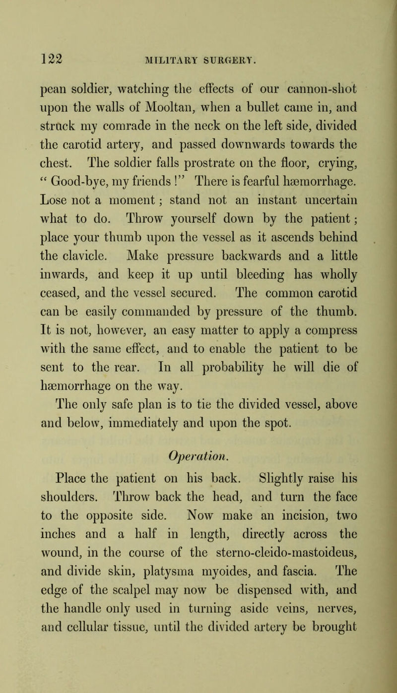 pean soldier, watching the effects of our cannon-shot upon the walls of Mooltan, when a bullet came in, and struck my comrade in the neck on the left side, divided the carotid artery, and passed downwards towards the chest. The soldier falls prostrate on the floor, crying, “ Good-bye, my friends !” There is fearful haemorrhage. Lose not a moment; stand not an instant uncertain what to do. Throw yourself down by the patient; place your thumb upon the vessel as it ascends behind the clavicle. Make pressure backwards and a little inwards, and keep it up until bleeding has wholly ceased, and the vessel secured. The common carotid can be easily commanded by pressure of the thumb. It is not, however, an easy matter to apply a compress with the same effect, and to enable the patient to be sent to the rear. In all probability he will die of haemorrhage on the way. The only safe plan is to tie the divided vessel, above and below, immediately and upon the spot. Operation. Place the patient on his back. Slightly raise his shoulders. Throw back the head, and turn the face to the opposite side. Now make an incision, two inches and a half in length, directly across the wound, in the course of the sterno-cleido-mastoideus, and divide skin, platysma myoides, and fascia. The edge of the scalpel may now be dispensed with, and the handle only used in turning aside veins, nerves, and cellular tissue, until the divided artery be brought