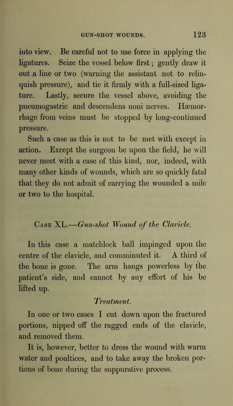 into view. Be careful not to use force in applying the ligatures. Seize the vessel below first; gently draw it out a line or two (warning the assistant not to relin- quish pressure), and tie it firmly with a full-sized liga- ture. Lastly, secure the vessel above, avoiding the pneumogastric and descendens noni nerves. Haemor- rhage from veins must be stopped by long-continued pressure. Such a case as this is not to be met with except in action. Except the surgeon be upon the field, he will never meet with a case of this kind, nor, indeed, with many other kinds of wounds, which are so quickly fatal that they do not admit of carrying the wounded a mile or two to the hospital. Case XL.—Gun-shot Wound of the Clavicle. In this case a matchlock ball impinged upon the centre of the clavicle, and comminuted it. A third of the bone is gone. The arm hangs powerless by the patient’s side, and cannot by any effort of his be lifted up. Treatment. In one or two cases I cut down upon the fractured portions, nipped off the ragged ends of the clavicle, and removed them. It is, however, better to dress the wound with warm water and poultices, and to take away the broken por- tions of bone during the suppurative process.