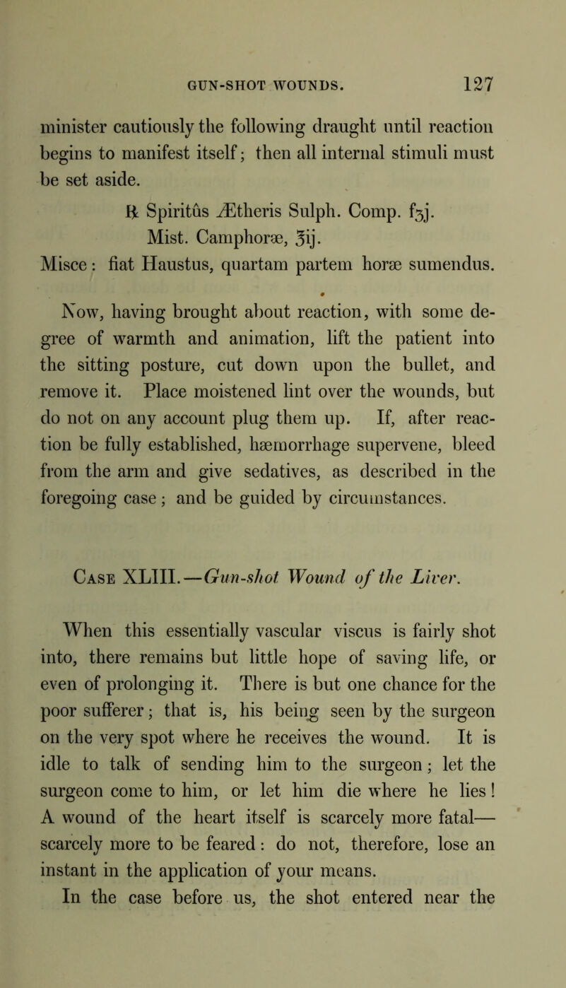 minister cautiously the following draught until reaction begins to manifest itself; then all internal stimuli must be set aside. IjL Spiritus JEtheris Sulph. Comp. f5j. Mist. Camphorae, 3ij. Misce: fiat Haustus, quartam partem horae sumendus. # Now, having brought about reaction, with some de- gree of warmth and animation, lift the patient into the sitting posture, cut down upon the bullet, and remove it. Place moistened lint over the wounds, but do not on any account plug them up. If, after reac- tion be fully established, haemorrhage supervene, bleed from the arm and give sedatives, as described in the foregoing case; and be guided by circumstances. Case XLIII.—Gun-sliot Wound of the Liver. When this essentially vascular viscus is fairly shot into, there remains but little hope of saving life, or even of prolonging it. There is but one chance for the poor sufferer; that is, his being seen by the surgeon on the very spot where he receives the wound. It is idle to talk of sending him to the surgeon; let the surgeon come to him, or let him die where he lies! A wound of the heart itself is scarcely more fatal— scarcely more to be feared : do not, therefore, lose an instant in the application of your means. In the case before us, the shot entered near the