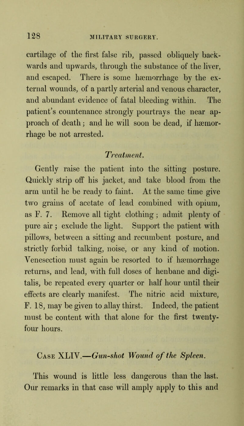 cartilage of the first false rib, passed obliquely back- wards and upwards, through the substance of the liver, and escaped. There is some haemorrhage by the ex- ternal wounds, of a partly arterial and venous character, and abundant evidence of fatal bleeding within. The patient’s countenance strongly pourtrays the near ap- proach of death; and he will soon be dead, if haemor- rhage be not arrested. Treatment. Gently raise the patient into the sitting posture. Quickly strip off his jacket, and take blood from the arm until he be ready to faint. At the same time give two grains of acetate of lead combined with opium, as F. 7. Remove all tight clothing ; admit plenty of pure air ; exclude the light. Support the patient with pillows, between a sitting and recumbent posture, and strictly forbid talking, noise, or any kind of motion. Venesection must again be resorted to if haemorrhage returns, and lead, with full doses of henbane and digi- talis, be repeated every quarter or half hour until their effects are clearly manifest. The nitric acid mixture, F. 18, may be given to allay thirst. Indeed, the patient must be content with that alone for the first twenty- four hours. Case XLIV.—Gun-shot Wound of the Spleen. This wound is little less dangerous than the last. Our remarks in that case will amply apply to this and