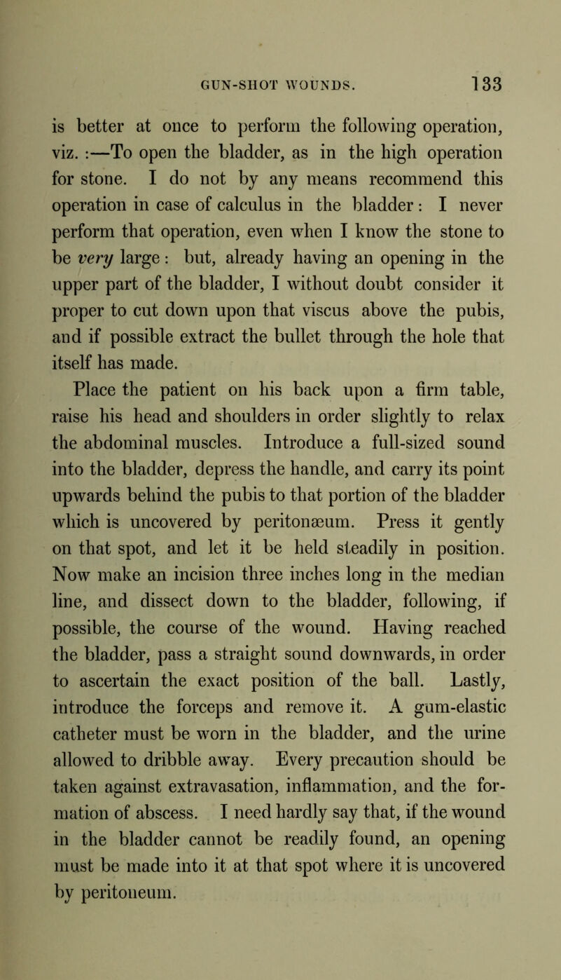 is better at once to perform the following operation, viz. :—To open the bladder, as in the high operation for stone. I do not by any means recommend this operation in case of calculus in the bladder : I never perform that operation, even when I know the stone to be very large : but, already having an opening in the upper part of the bladder, I without doubt consider it proper to cut down upon that viscus above the pubis, and if possible extract the bullet through the hole that itself has made. Place the patient on his back upon a firm table, raise his head and shoulders in order slightly to relax the abdominal muscles. Introduce a full-sized sound into the bladder, depress the handle, and carry its point upwards behind the pubis to that portion of the bladder which is uncovered by peritonaeum. Press it gently on that spot, and let it be held steadily in position. Now make an incision three inches long in the median line, and dissect down to the bladder, following, if possible, the course of the wound. Having reached the bladder, pass a straight sound downwards, in order to ascertain the exact position of the ball. Lastly, introduce the forceps and remove it. A gum-elastic catheter must be worn in the bladder, and the urine allowed to dribble away. Every precaution should be taken against extravasation, inflammation, and the for- mation of abscess. I need hardly say that, if the wound in the bladder cannot be readily found, an opening must be made into it at that spot where it is uncovered by peritoneum.